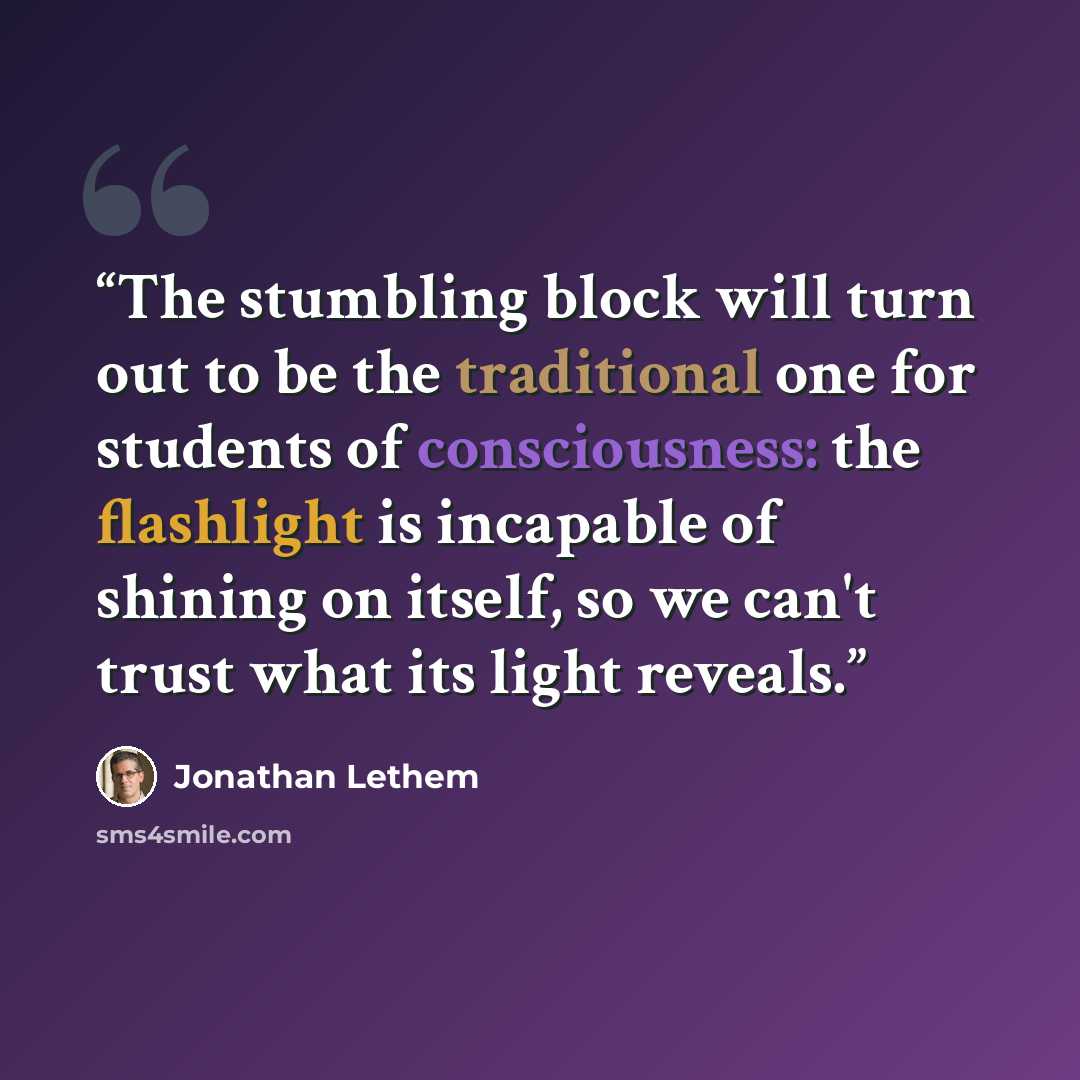 “The stumbling block will turn out to be the traditional one for students of consciousness: the flashlight is incapable of shining on itself, so we can't trust what its light reveals.” quote by Jonathan Lethem