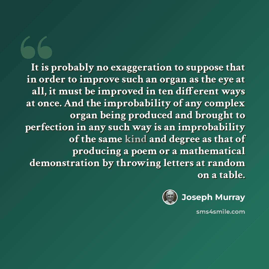 “It is probably no exaggeration to suppose that in order to improve such an organ as the eye at all, it must be improved in ten different ways at once. And the improbability of any complex organ being produced and brought to perfection in any such way is an improbability of the same kind and degree…” quote by Joseph Murray