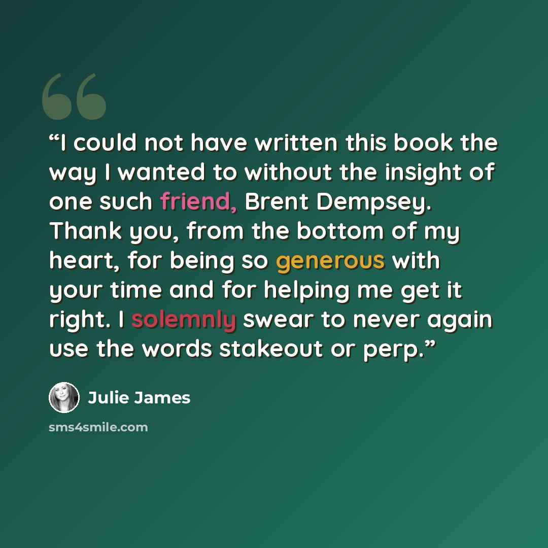 “I could not have written this book the way I wanted to without the insight of one such friend, Brent Dempsey. Thank you, from the bottom of my heart, for being so generous with your time and for helping me get it right. I solemnly swear to never again use the words stakeout or perp.” quote by Julie James