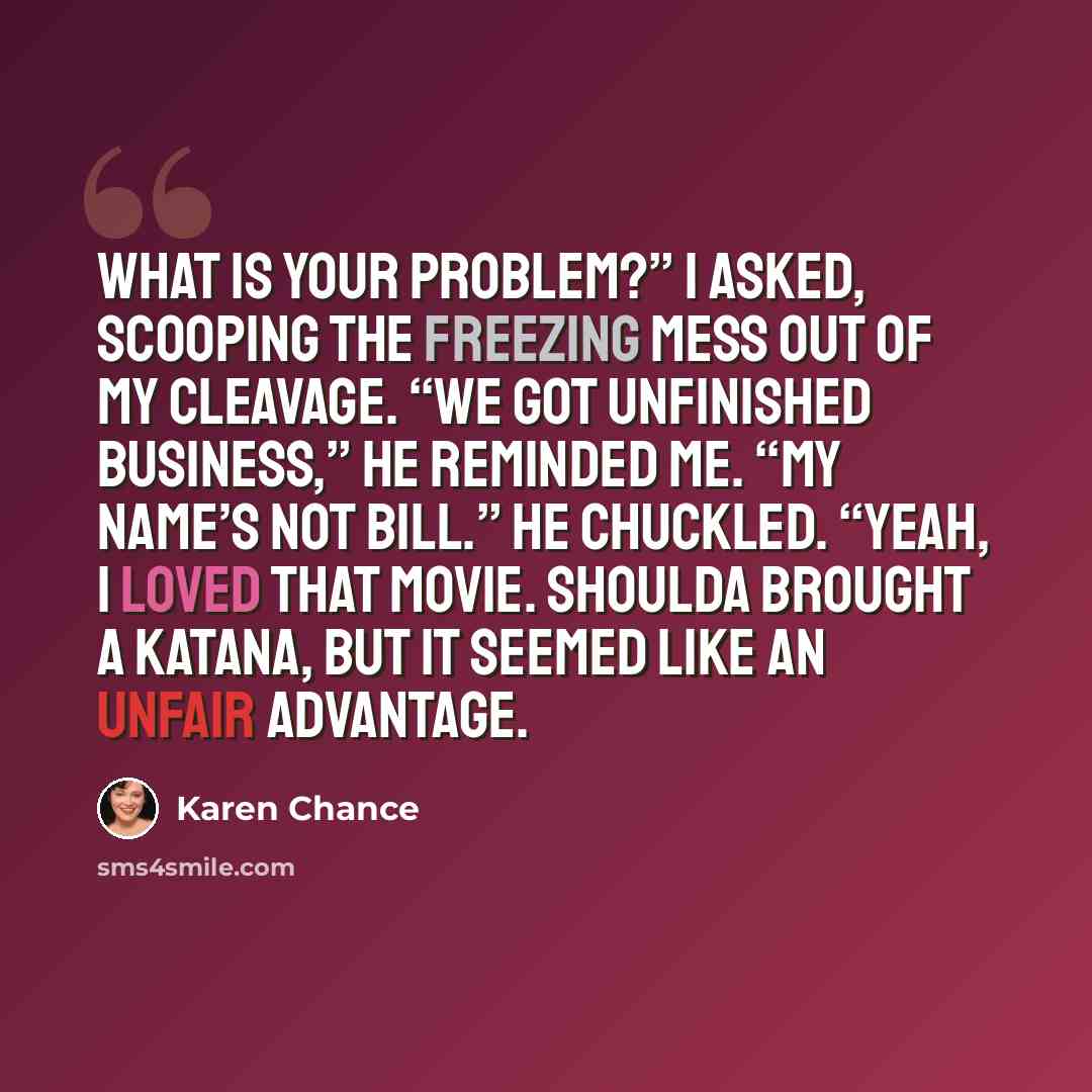 “What is your problem?” I asked, scooping the freezing mess out of my cleavage. “We got unfinished business,” he reminded me. “My name’s not Bill.” He chuckled. “Yeah, I loved that movie. Shoulda brought a katana, but it seemed like an unfair advantage.” quote by Karen Chance
