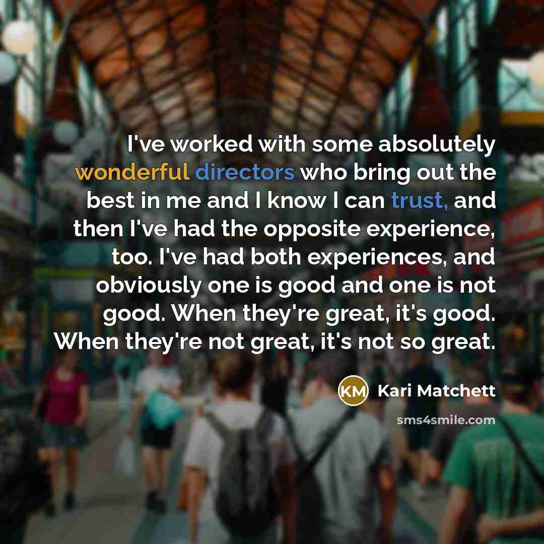 “I've worked with some absolutely wonderful directors who bring out the best in me and I know I can trust, and then I've had the opposite experience, too. I've had both experiences, and obviously one is good and one is not good. When they're great, it's good. When they're not great, it's not so…” quote by Kari Matchett