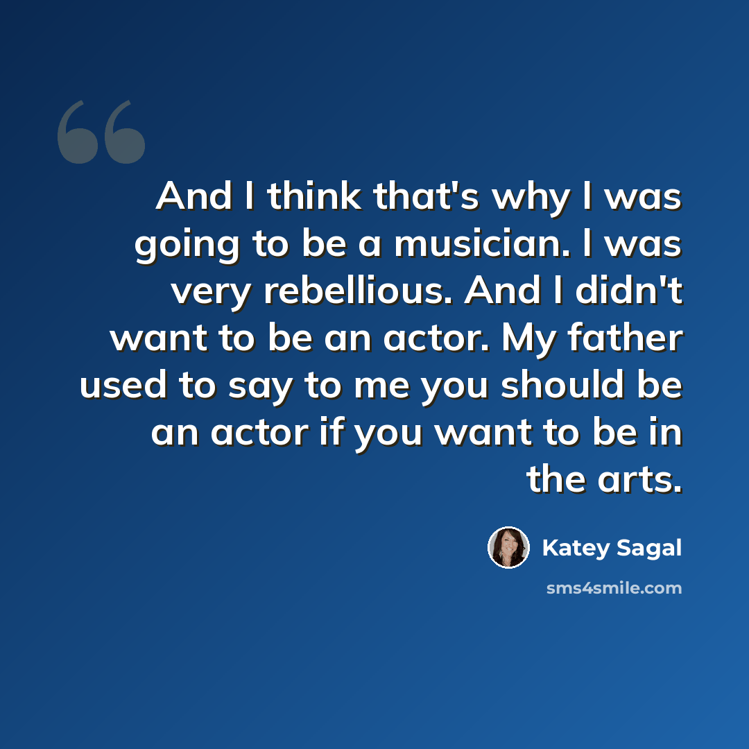 “And I think that's why I was going to be a musician. I was very rebellious. And I didn't want to be an actor. My father used to say to me you should be an actor if you want to be in the arts.” quote by Katey Sagal