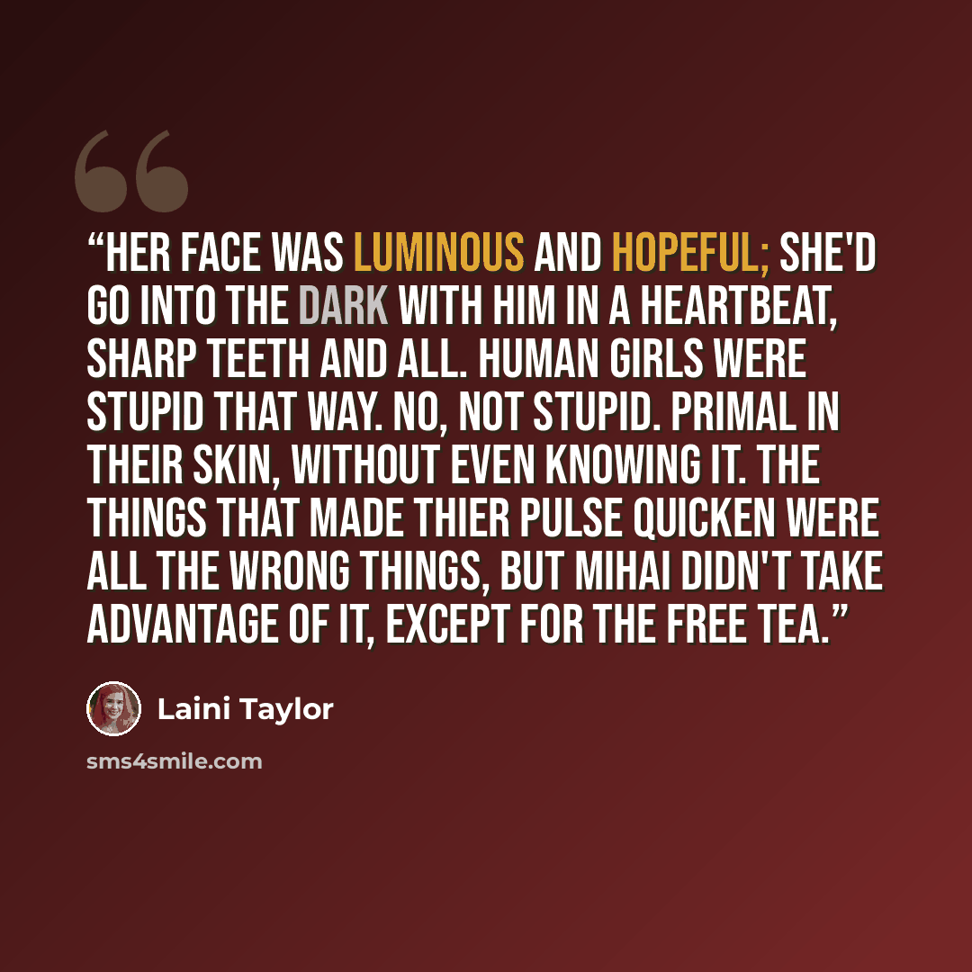 “Her face was luminous and hopeful; she'd go into the dark with him in a heartbeat, sharp teeth and all. Human girls were stupid that way. No, not stupid. Primal in their skin, without even knowing it. The things that made thier pulse quicken were all the wrong things, but Mihai didn't take…” quote by Laini Taylor