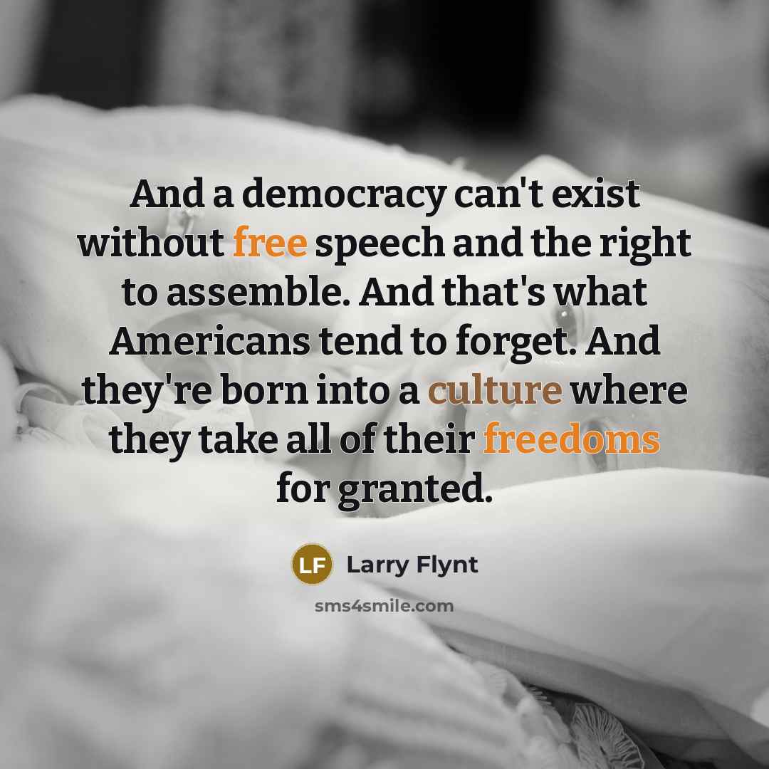 “And a democracy can't exist without free speech and the right to assemble. And that's what Americans tend to forget. And they're born into a culture where they take all of their freedoms for granted.” quote by Larry Flynt