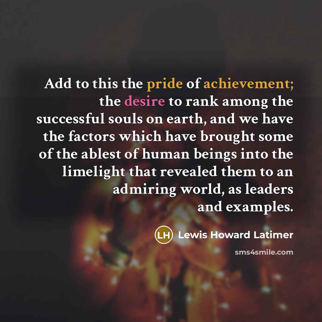 “Add to this the pride of achievement; the desire to rank among the successful souls on earth, and we have the factors which have brought some of the ablest of human beings into the limelight that revealed them to an admiring world, as leaders and examples.” quote by Lewis Howard Latimer