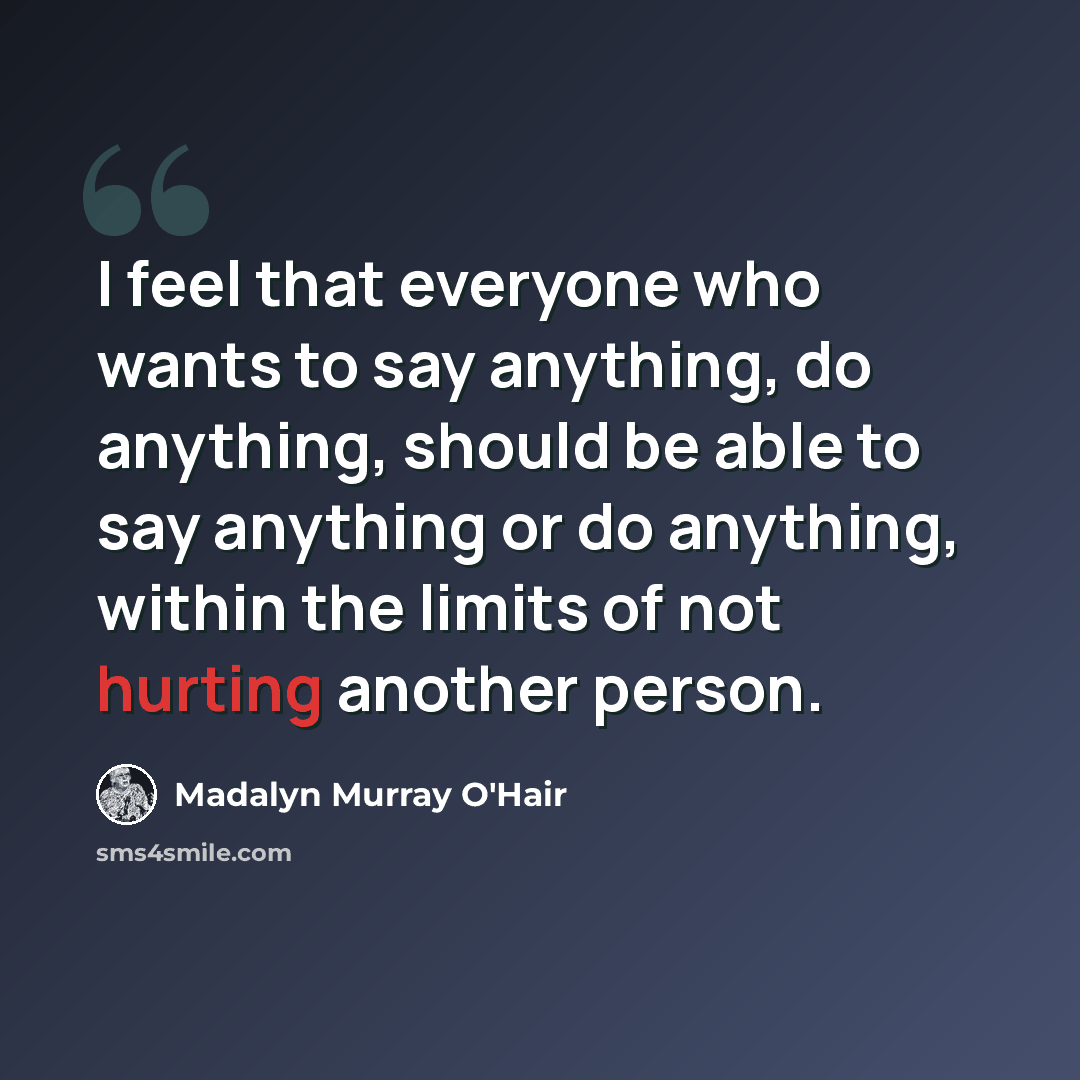 “I feel that everyone who wants to say anything, do anything, should be able to say anything or do anything, within the limits of not hurting another person.” quote by Madalyn Murray O'Hair