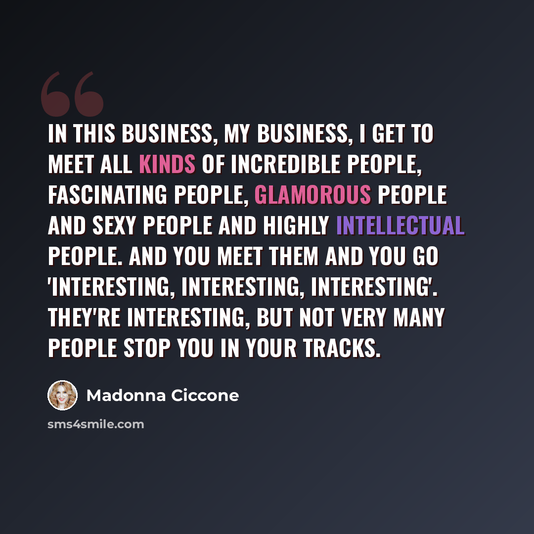 “In this business, my business, I get to meet all kinds of incredible people, fascinating people, glamorous people and sexy people and highly intellectual people. And you meet them and you go 'interesting, interesting, interesting'. They're interesting, but not very many people stop you in your…” quote by Madonna Ciccone