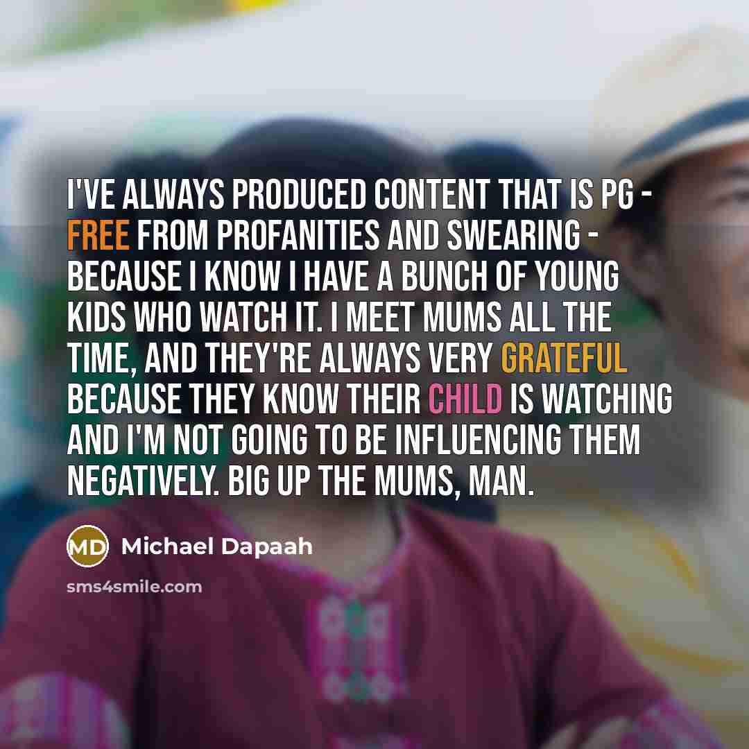 “I've always produced content that is PG - free from profanities and swearing - because I know I have a bunch of young kids who watch it. I meet mums all the time, and they're always very grateful because they know their child is watching and I'm not going to be influencing them negatively. Big up…” quote by Michael Dapaah