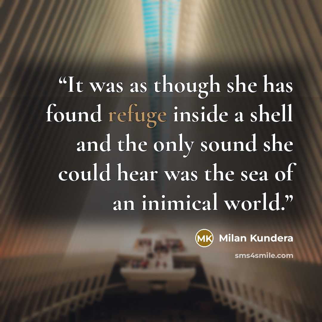 “It was as though she has found refuge inside a shell and the only sound she could hear was the sea of an inimical world.” quote by Milan Kundera
