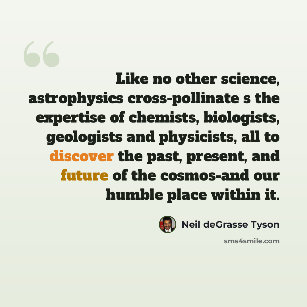 “Like no other science, astrophysics cross-pollinate s the expertise of chemists, biologists, geologists and physicists, all to discover the past, present, and future of the cosmos-and our humble place within it.” quote by Neil deGrasse Tyson