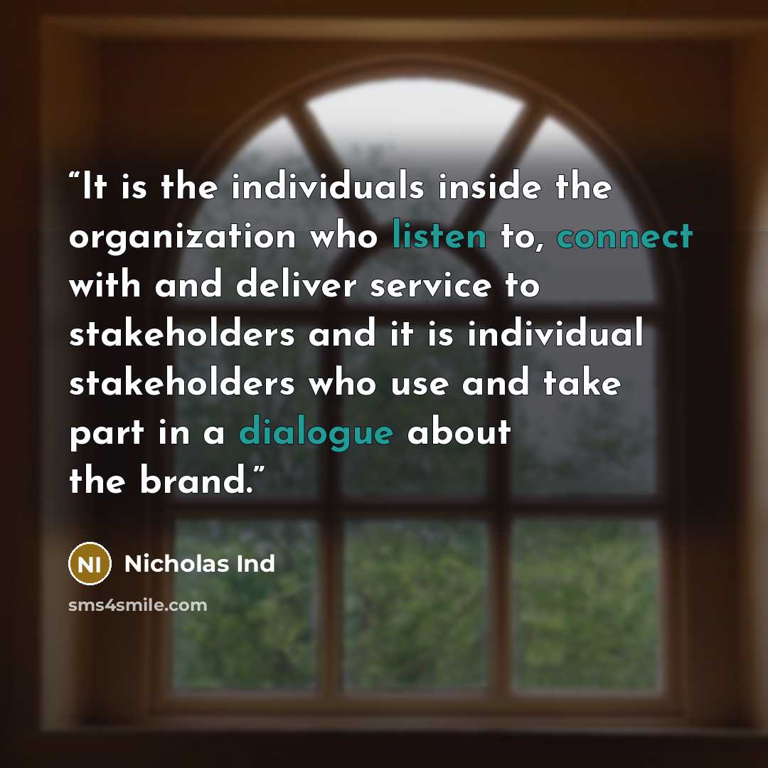 “It is the individuals inside the organization who listen to, connect with and deliver service to stakeholders and it is individual stakeholders who use and take part in a dialogue about the brand.” quote by Nicholas Ind