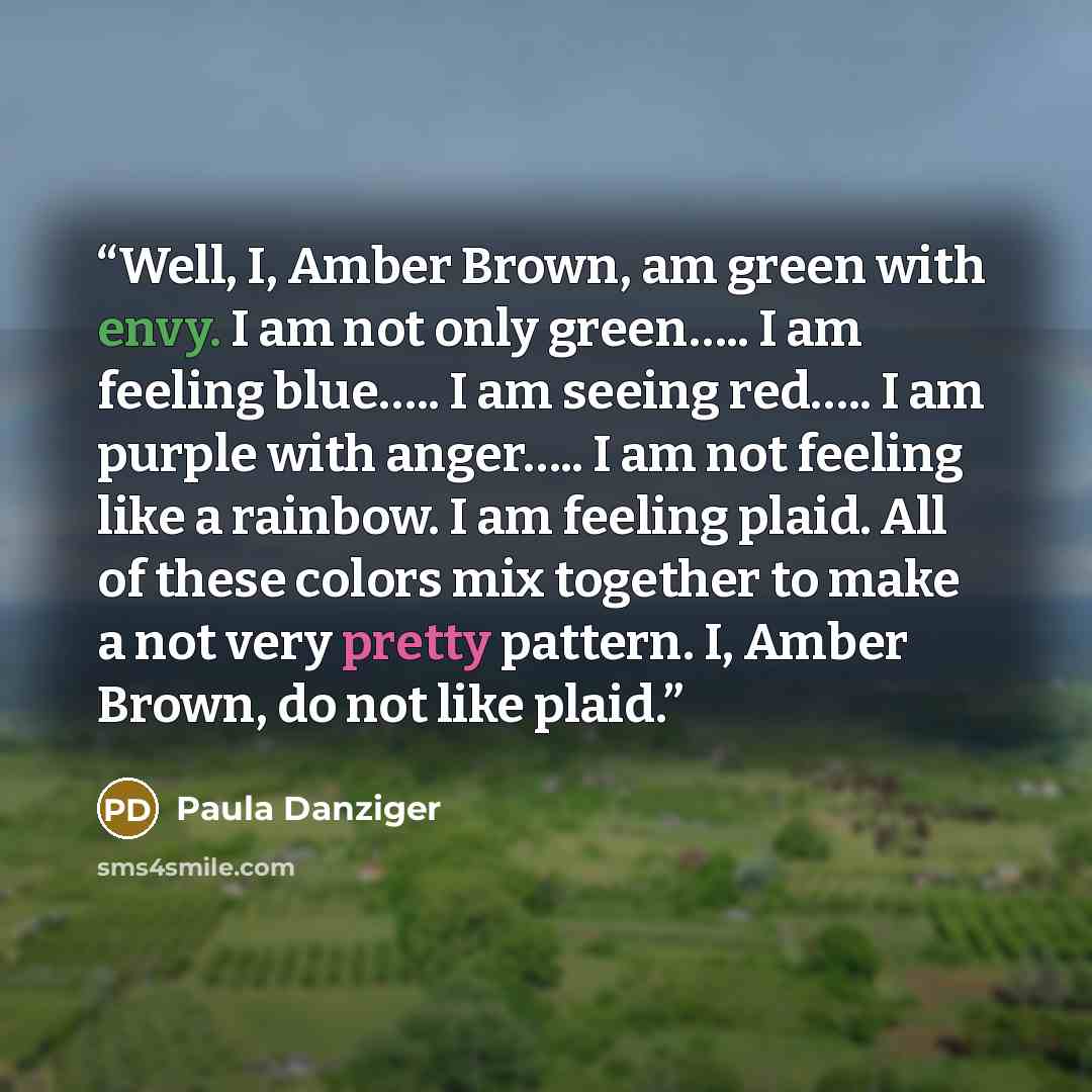 “Well, I, Amber Brown, am green with envy. I am not only green….. I am feeling blue….. I am seeing red….. I am purple with anger….. I am not feeling like a rainbow. I am feeling plaid. All of these colors mix together to make a not very pretty pattern. I, Amber Brown, do not like plaid.” quote by Paula Danziger