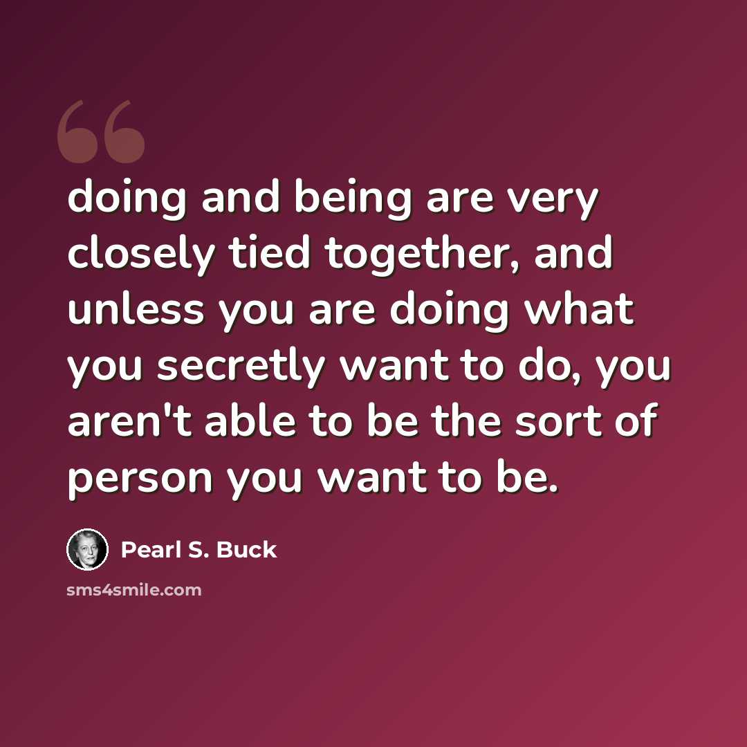 “doing and being are very closely tied together, and unless you are doing what you secretly want to do, you aren't able to be the sort of person you want to be.” quote by Pearl S. Buck