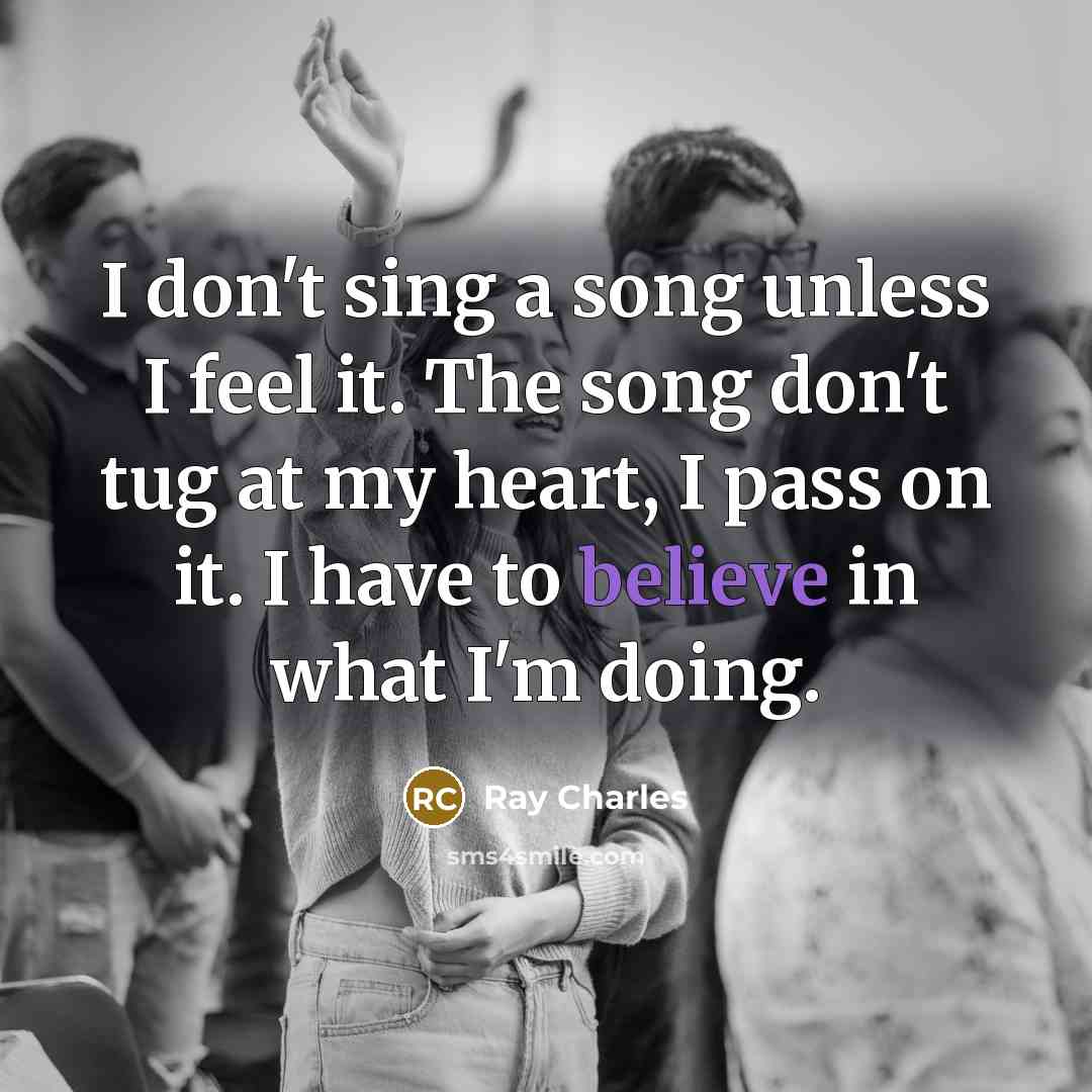 “I don't sing a song unless I feel it. The song don't tug at my heart, I pass on it. I have to believe in what I'm doing.” quote by Ray Charles