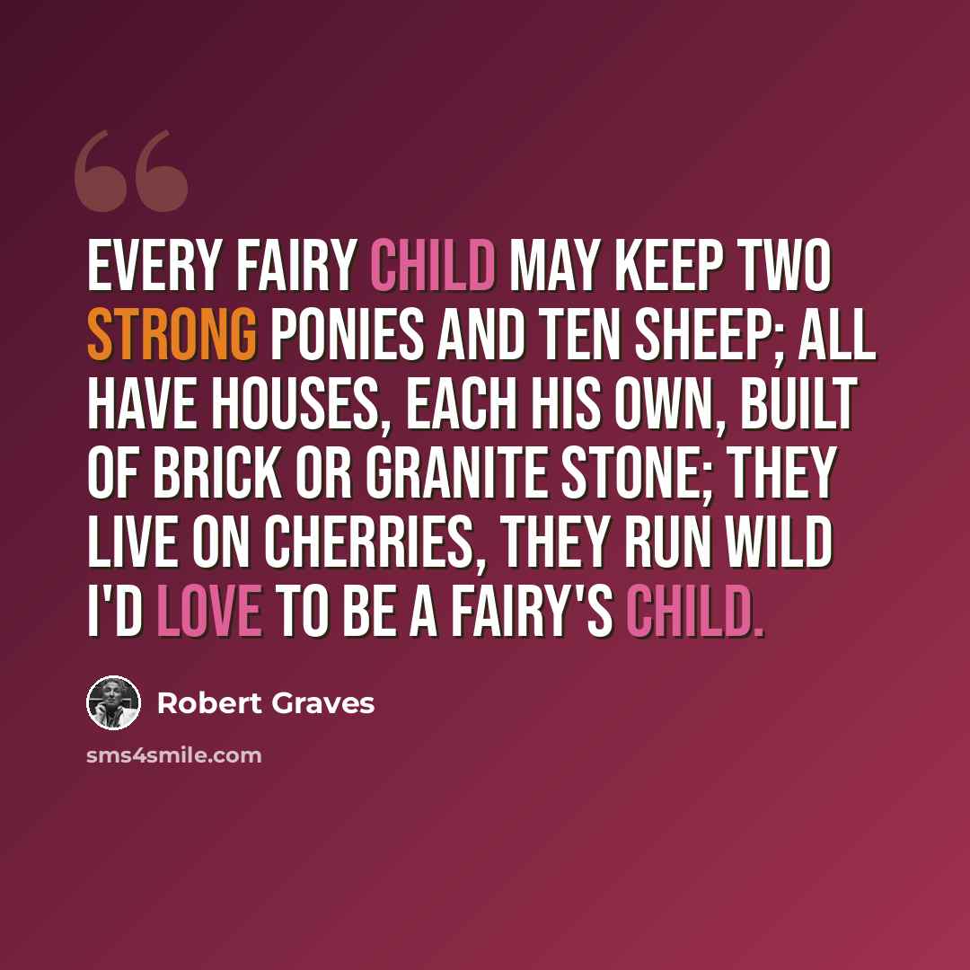 “Every fairy child may keep Two strong ponies and ten sheep; All have houses, each his own, Built of brick or granite stone; They live on cherries, they run wild I'd love to be a Fairy's child.” quote by Robert Graves
