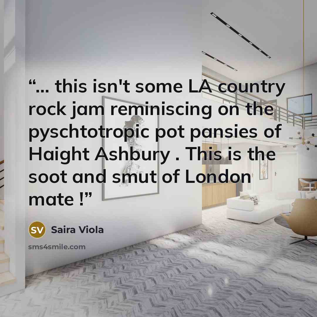 “… this isn't some LA country rock jam reminiscing on the pyschtotropic pot pansies of Haight Ashbury . This is the soot and smut of London mate !” quote by Saira Viola