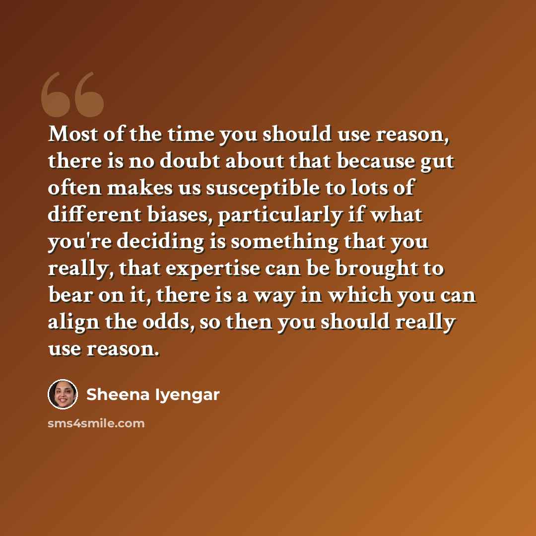 “Most of the time you should use reason, there is no doubt about that because gut often makes us susceptible to lots of different biases, particularly if what you're deciding is something that you really, that expertise can be brought to bear on it, there is a way in which you can align the odds…” quote by Sheena Iyengar