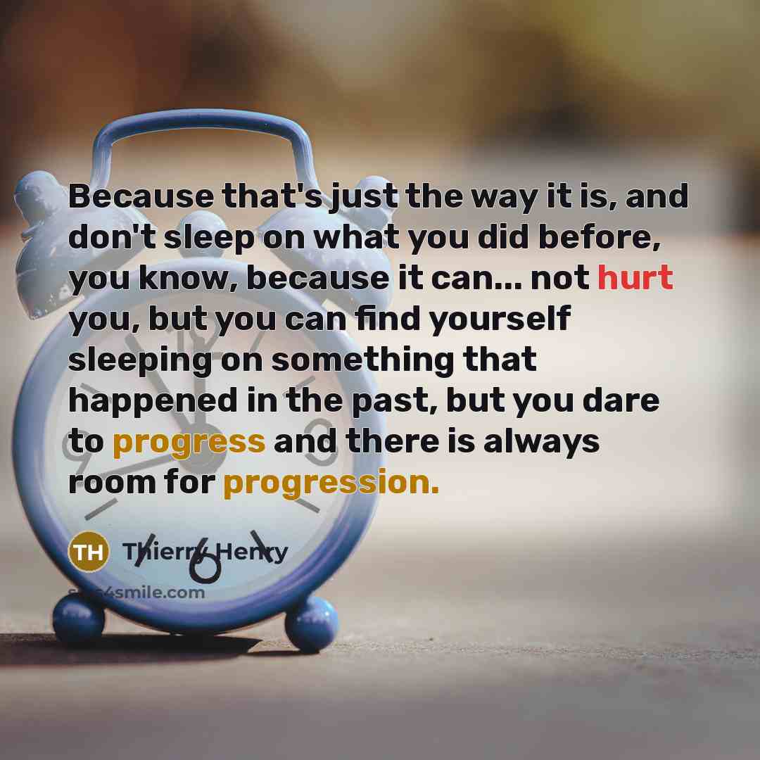 “Because that's just the way it is, and don't sleep on what you did before, you know, because it can... not hurt you, but you can find yourself sleeping on something that happened in the past, but you dare to progress and there is always room for progression.” quote by Thierry Henry
