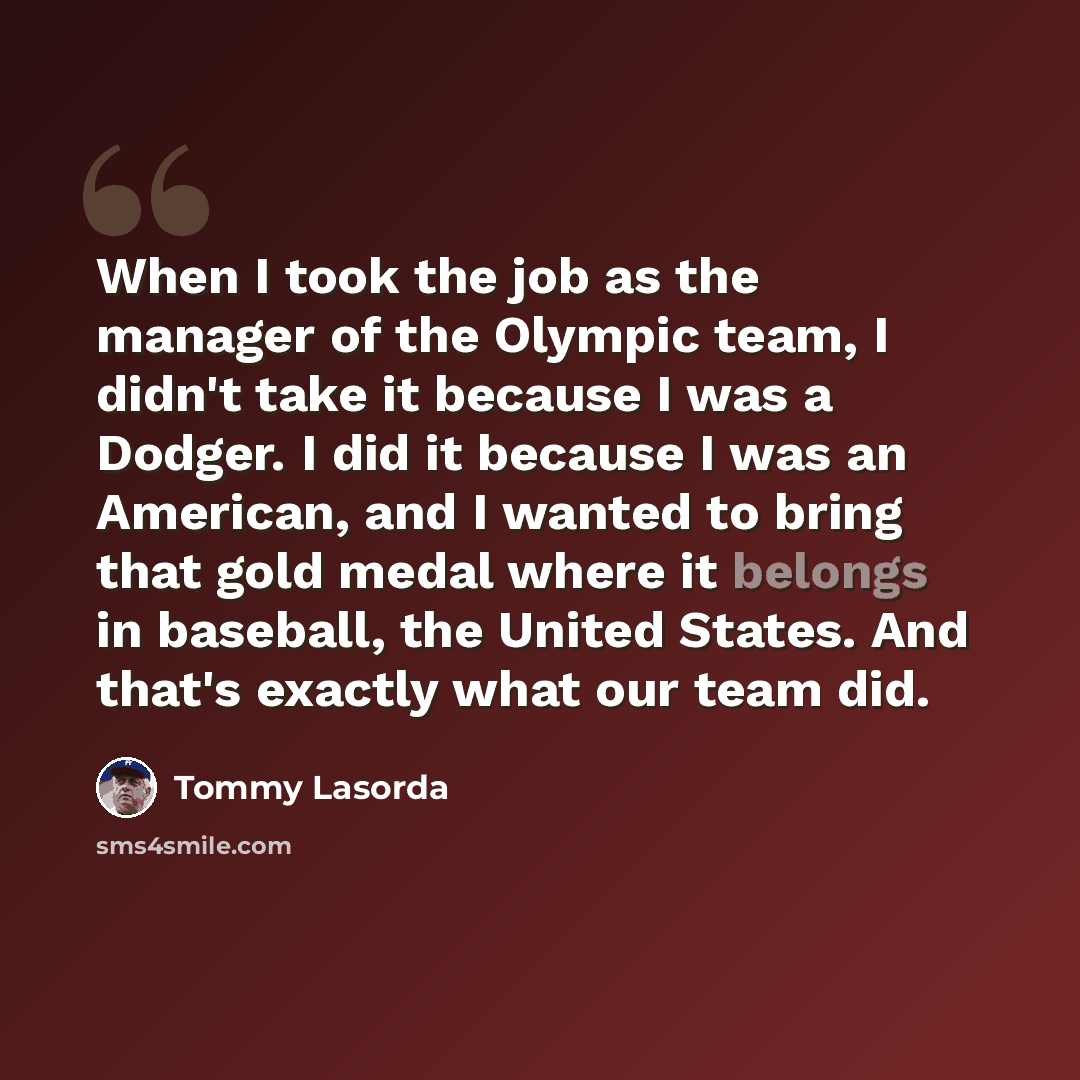 “When I took the job as the manager of the Olympic team, I didn't take it because I was a Dodger. I did it because I was an American, and I wanted to bring that gold medal where it belongs in baseball, the United States. And that's exactly what our team did.” quote by Tommy Lasorda