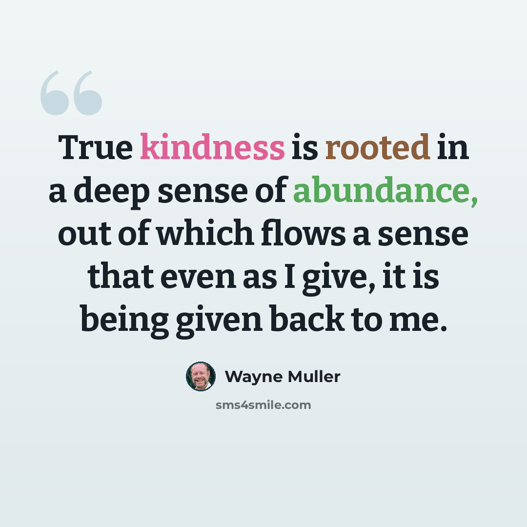 “True kindness is rooted in a deep sense of abundance, out of which flows a sense that even as I give, it is being given back to me.” quote by Wayne Muller