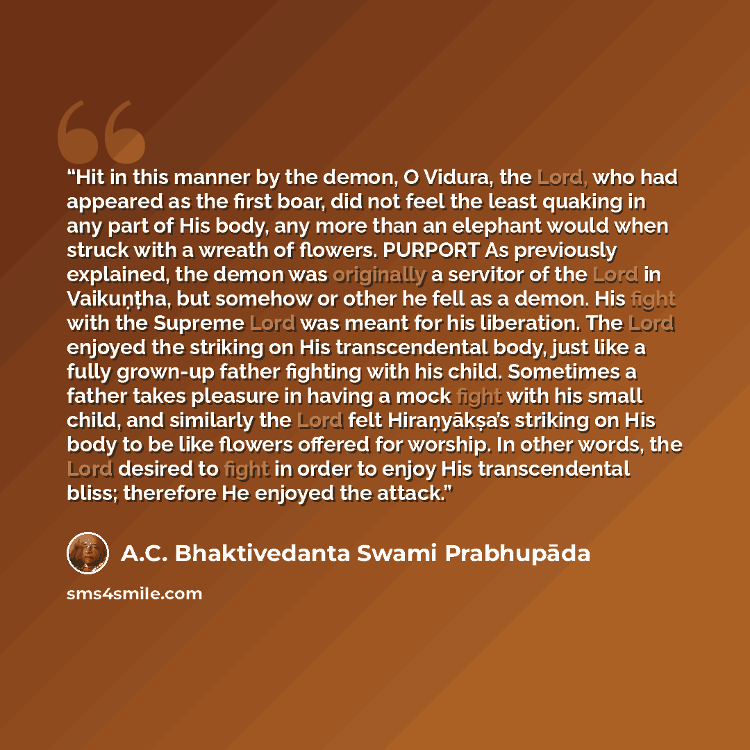 “Hit in this manner by the demon, O Vidura, the Lord, who had appeared as the first boar, did not feel the least quaking in any part of His body, any more than an elephant would when struck with a wreath of flowers. PURPORT As previously explained, the demon was originally a servitor of the Lord in…” quote by A.C. Bhaktivedanta Swami Prabhupāda