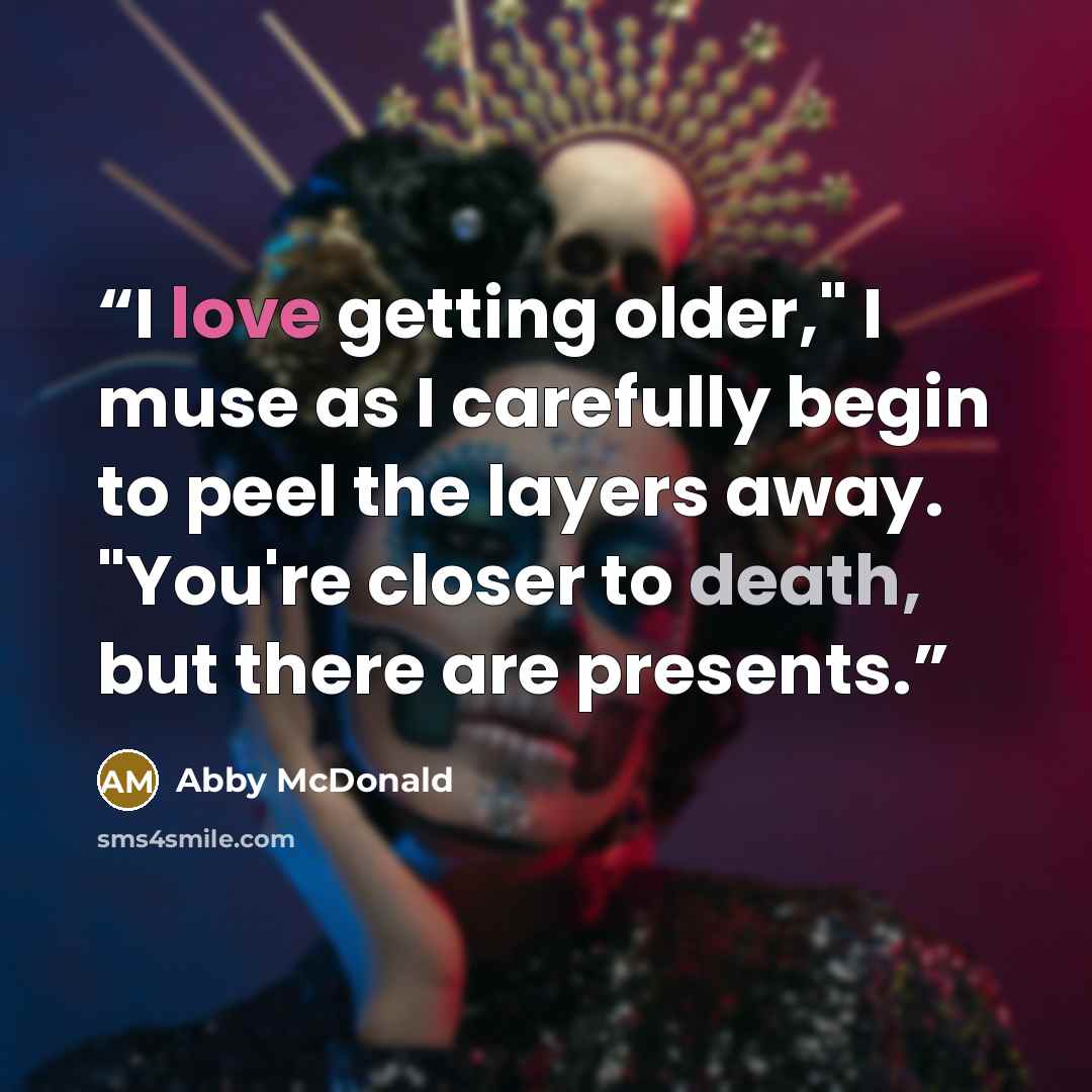 “I love getting older," I muse as I carefully begin to peel the layers away. "You're closer to death, but there are presents.” quote by Abby McDonald