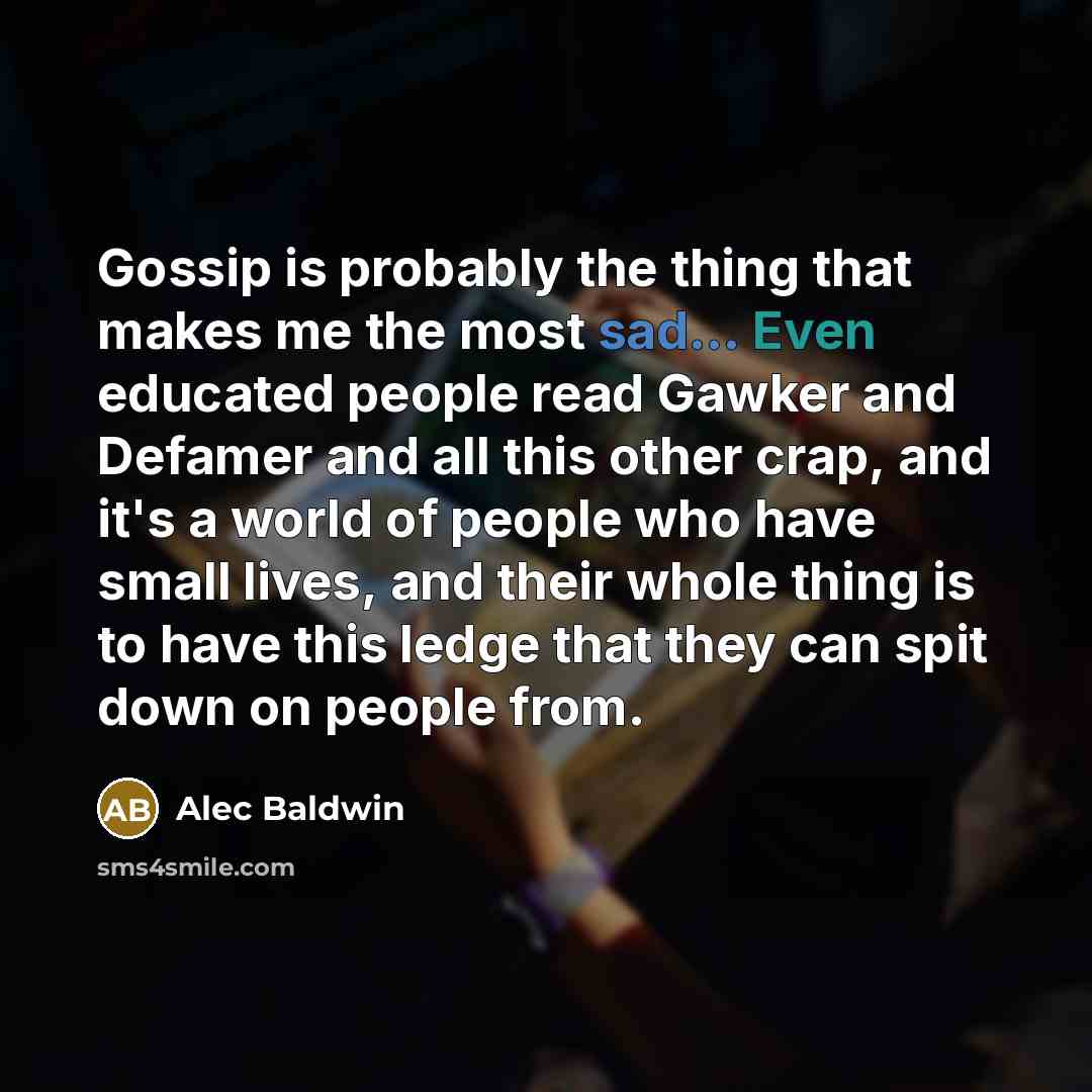 “Gossip is probably the thing that makes me the most sad... Even educated people read Gawker and Defamer and all this other crap, and it's a world of people who have small lives, and their whole thing is to have this ledge that they can spit down on people from.” quote by Alec Baldwin