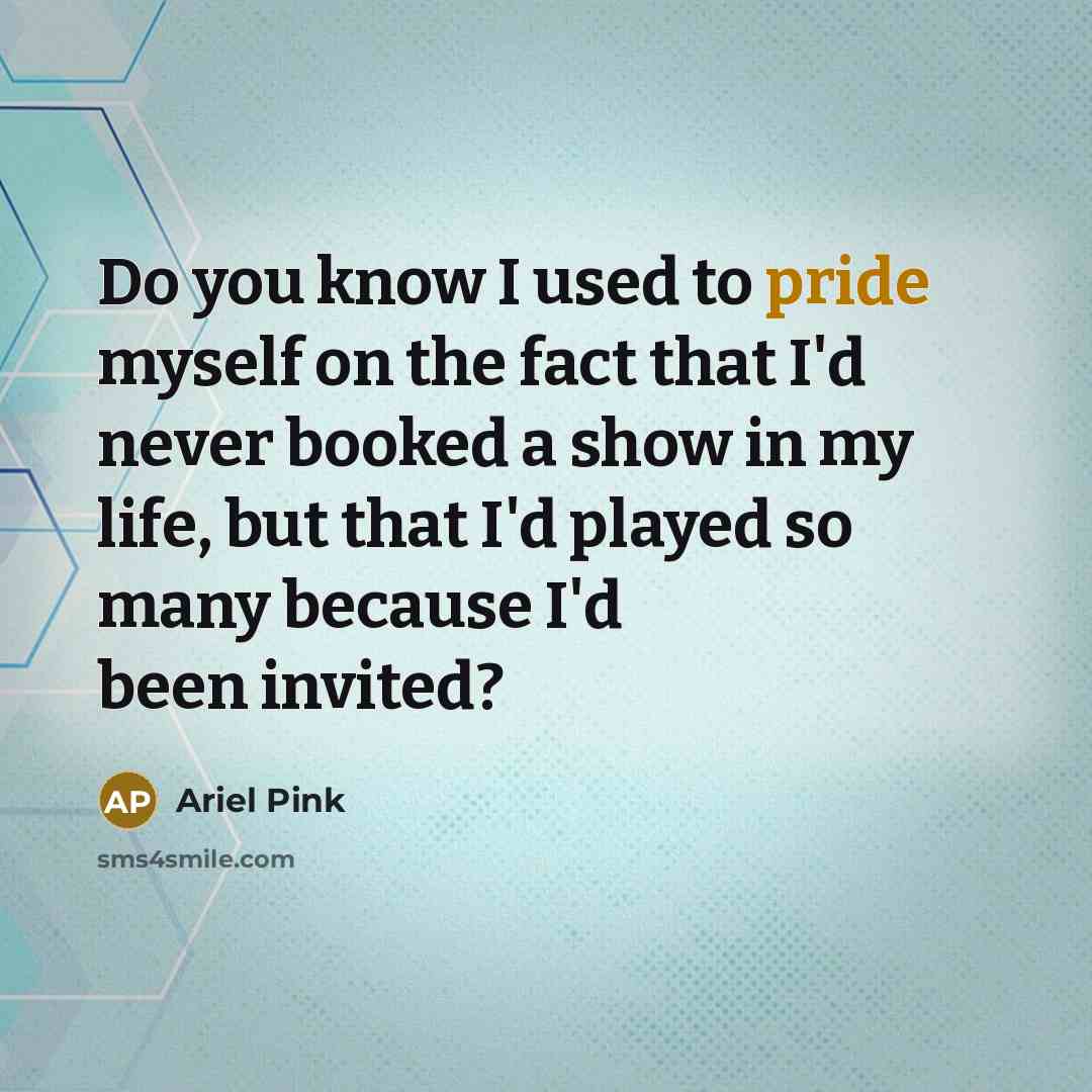 “Do you know I used to pride myself on the fact that I'd never booked a show in my life, but that I'd played so many because I'd been invited?” quote by Ariel Pink