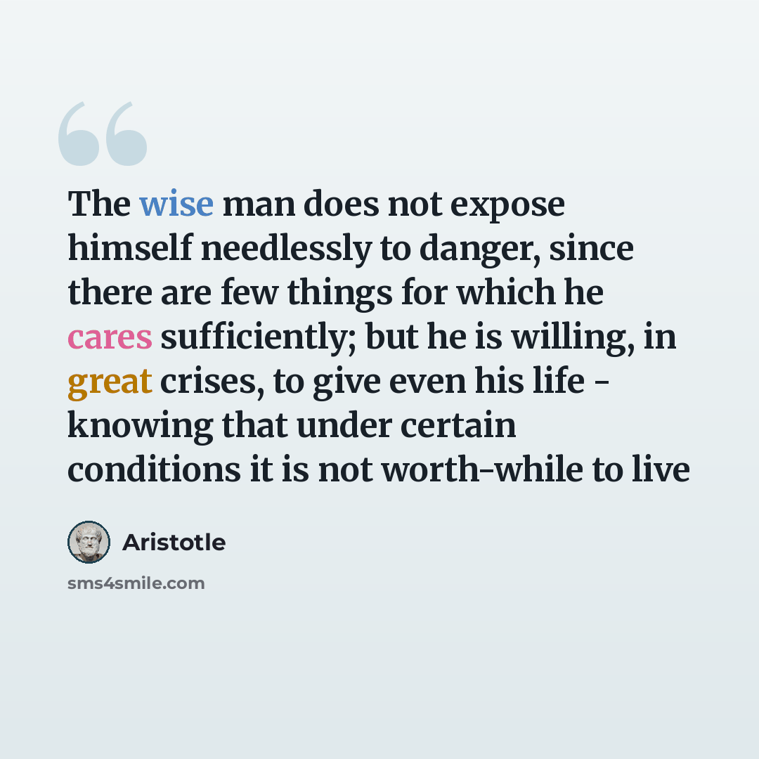 “The wise man does not expose himself needlessly to danger, since there are few things for which he cares sufficiently; but he is willing, in great crises, to give even his life - knowing that under certain conditions it is not worth-while to live” quote by Aristotle