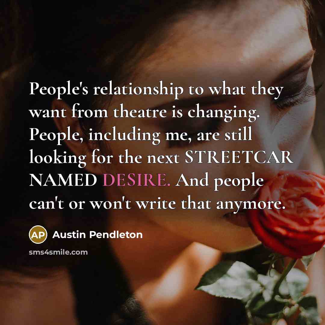 “People's relationship to what they want from theatre is changing. People, including me, are still looking for the next STREETCAR NAMED DESIRE. And people can't or won't write that anymore.” quote by Austin Pendleton