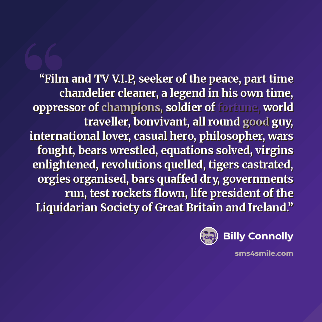 “Film and TV V.I.P, seeker of the peace, part time chandelier cleaner, a legend in his own time, oppressor of champions, soldier of fortune, world traveller, bonvivant, all round good guy, international lover, casual hero, philosopher, wars fought, bears wrestled, equations solved, virgins…” quote by Billy Connolly
