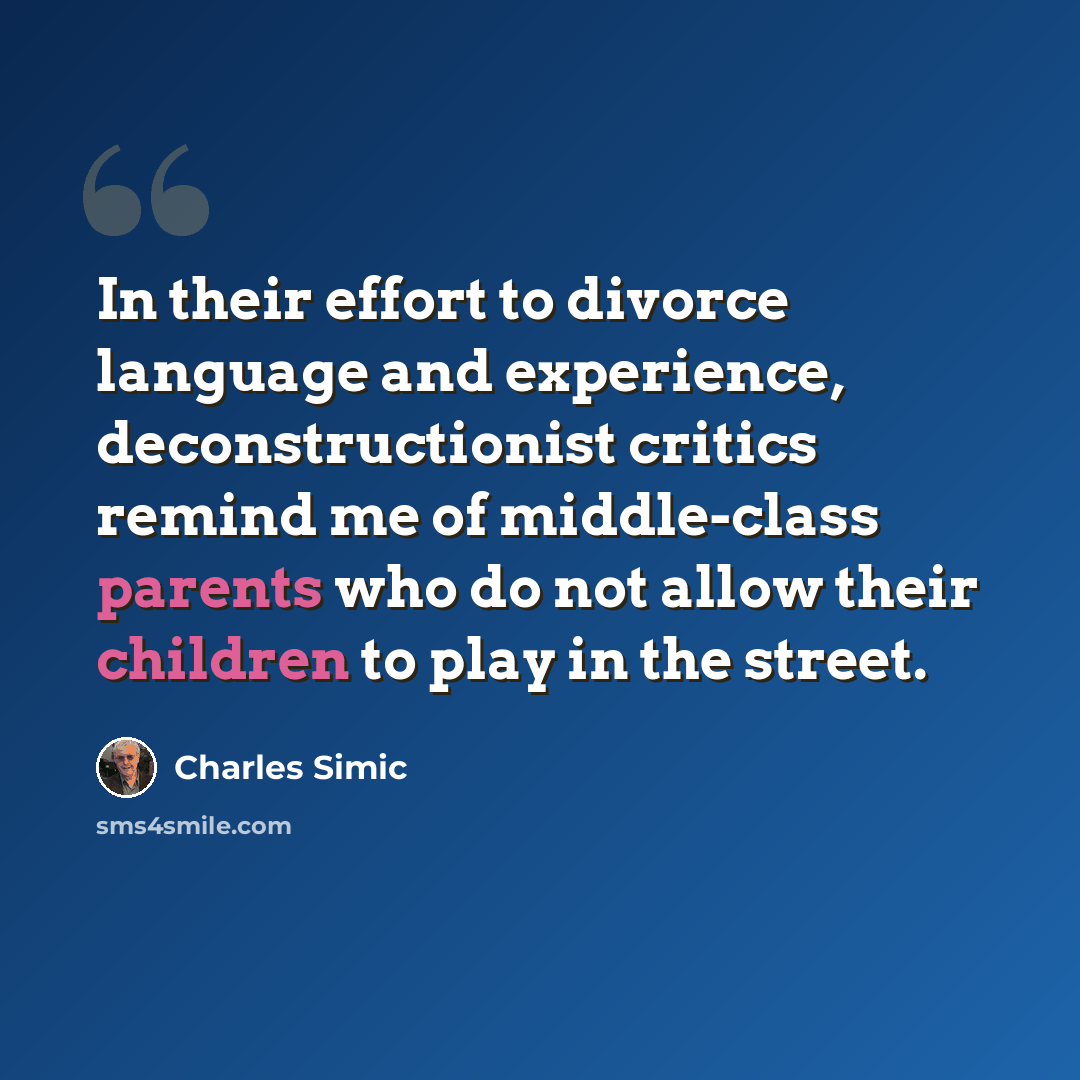 “In their effort to divorce language and experience, deconstructionist critics remind me of middle-class parents who do not allow their children to play in the street.” quote by Charles Simic