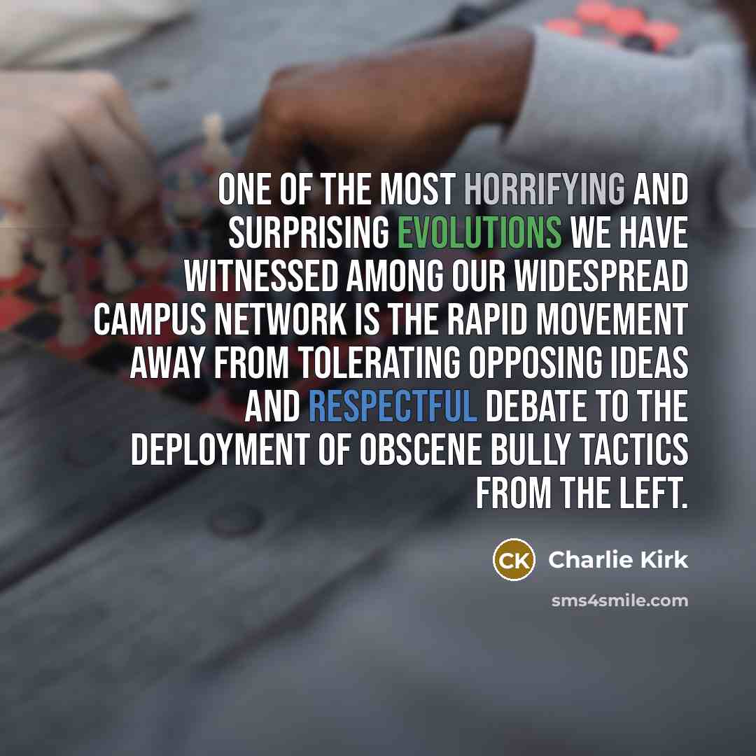 “One of the most horrifying and surprising evolutions we have witnessed among our widespread campus network is the rapid movement away from tolerating opposing ideas and respectful debate to the deployment of obscene bully tactics from the left.” quote by Charlie Kirk