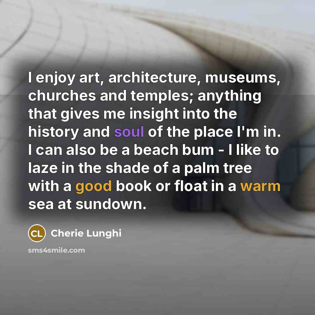 “I enjoy art, architecture, museums, churches and temples; anything that gives me insight into the history and soul of the place I'm in. I can also be a beach bum - I like to laze in the shade of a palm tree with a good book or float in a warm sea at sundown.” quote by Cherie Lunghi