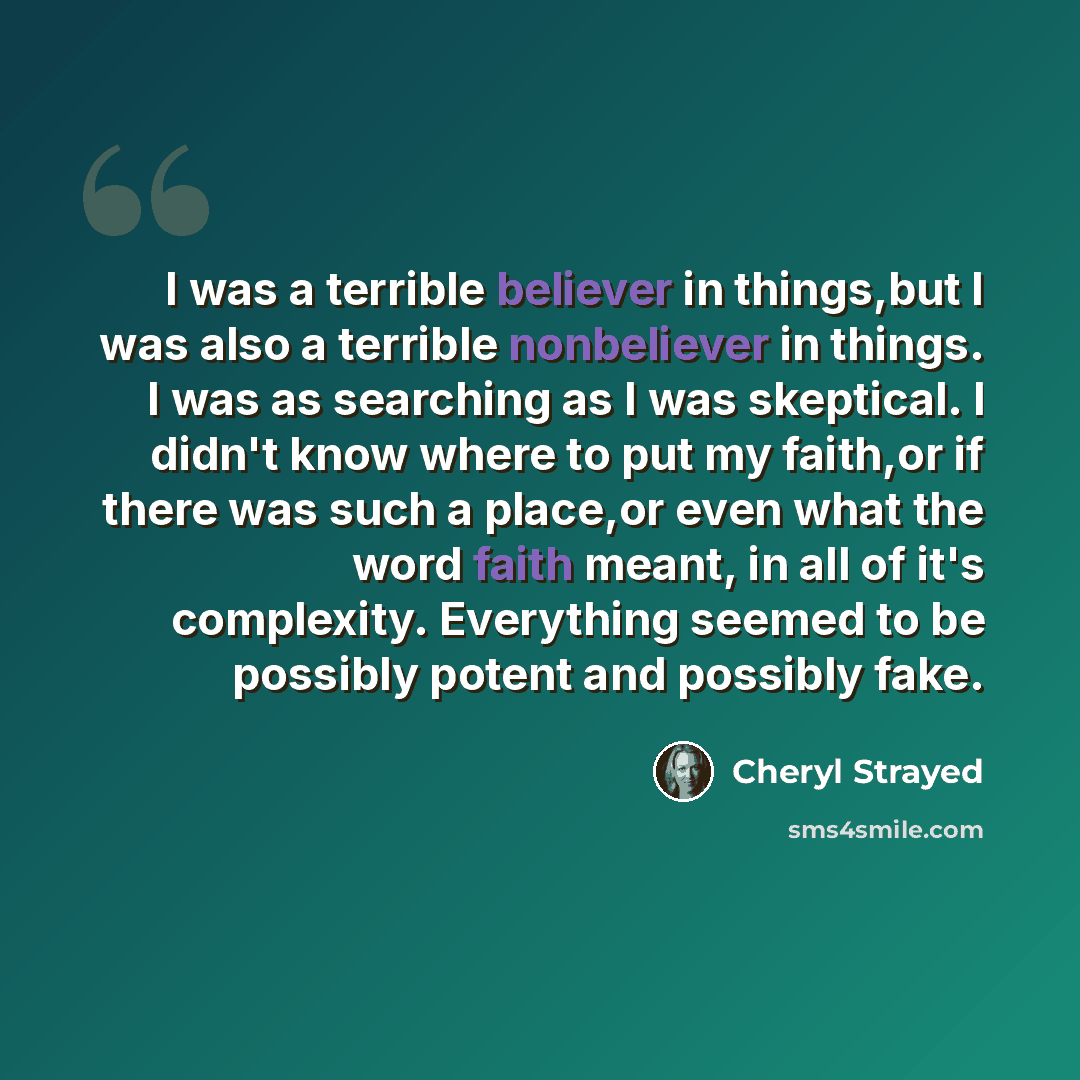 “I was a terrible believer in things,but I was also a terrible nonbeliever in things. I was as searching as I was skeptical. I didn't know where to put my faith,or if there was such a place,or even what the word faith meant, in all of it's complexity. Everything seemed to be possibly potent and…” quote by Cheryl Strayed