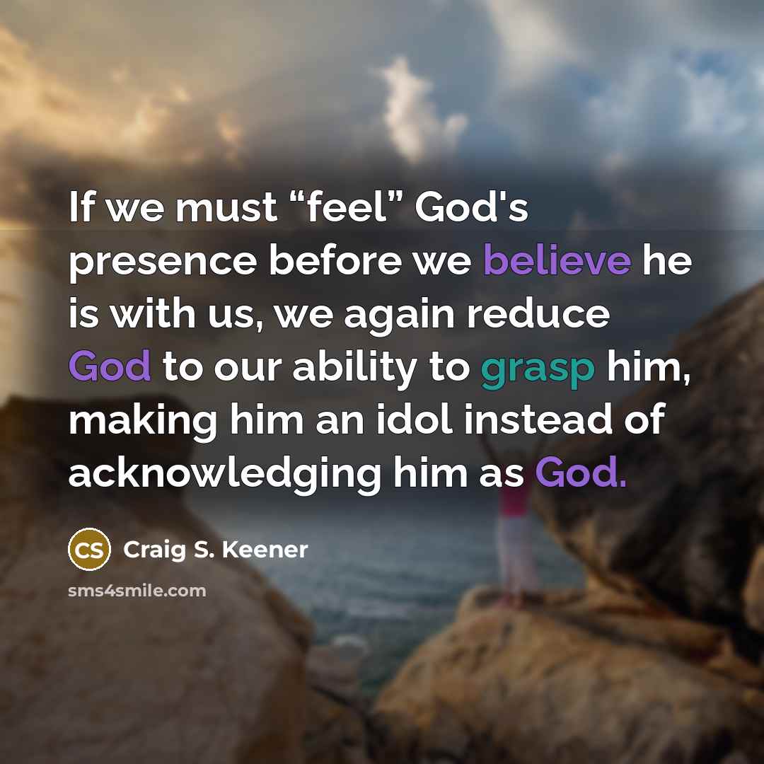“If we must “feel” God's presence before we believe he is with us, we again reduce God to our ability to grasp him, making him an idol instead of acknowledging him as God.” quote by Craig S. Keener
