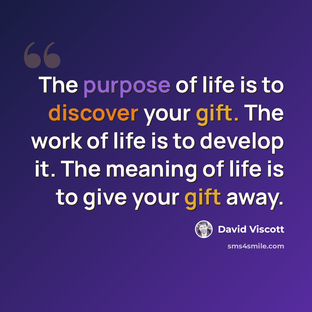 “The purpose of life is to discover your gift. The work of life is to develop it. The meaning of life is to give your gift away.” quote by David Viscott
