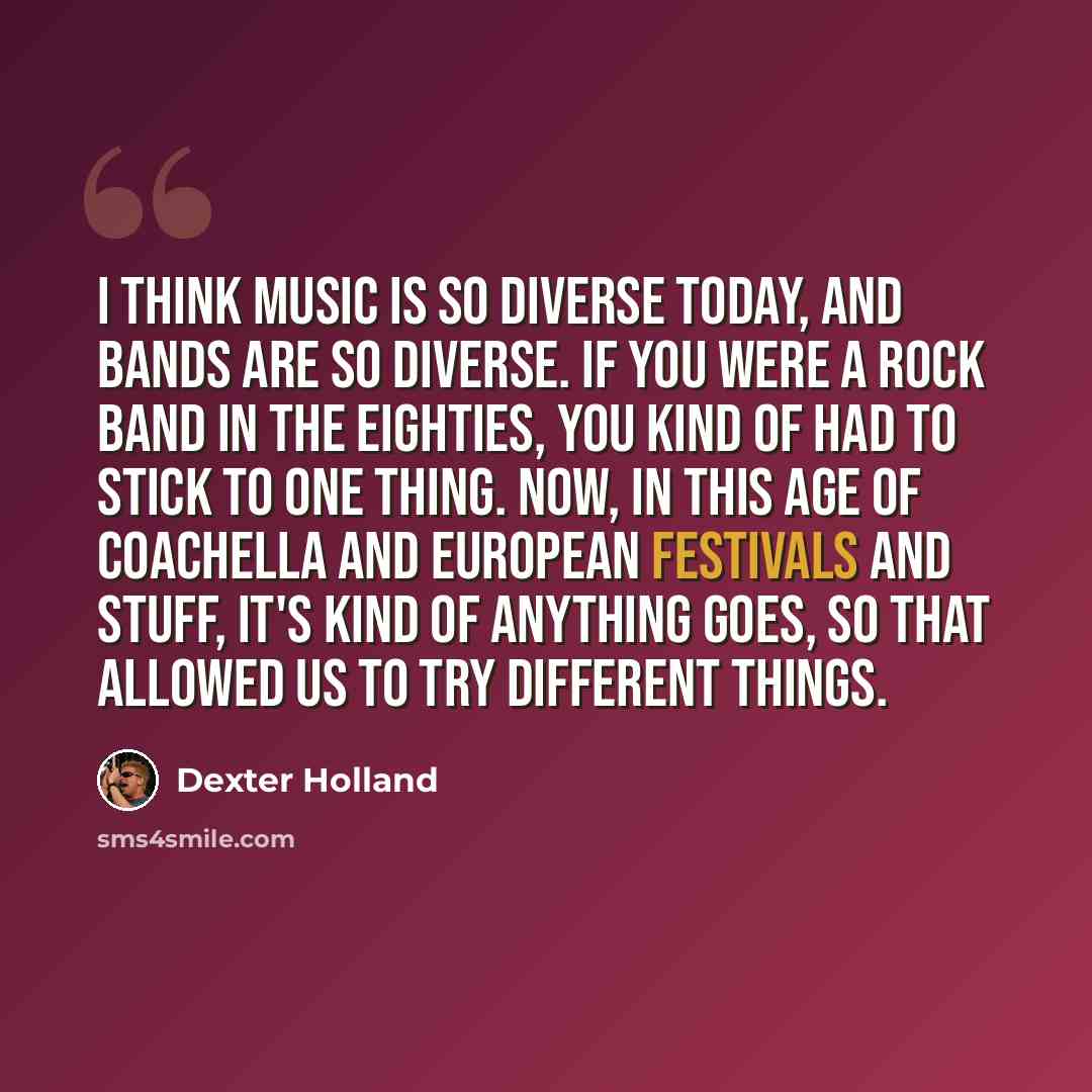 “I think music is so diverse today, and bands are so diverse. If you were a rock band in the Eighties, you kind of had to stick to one thing. Now, in this age of Coachella and European festivals and stuff, it's kind of anything goes, so that allowed us to try different things.” quote by Dexter Holland