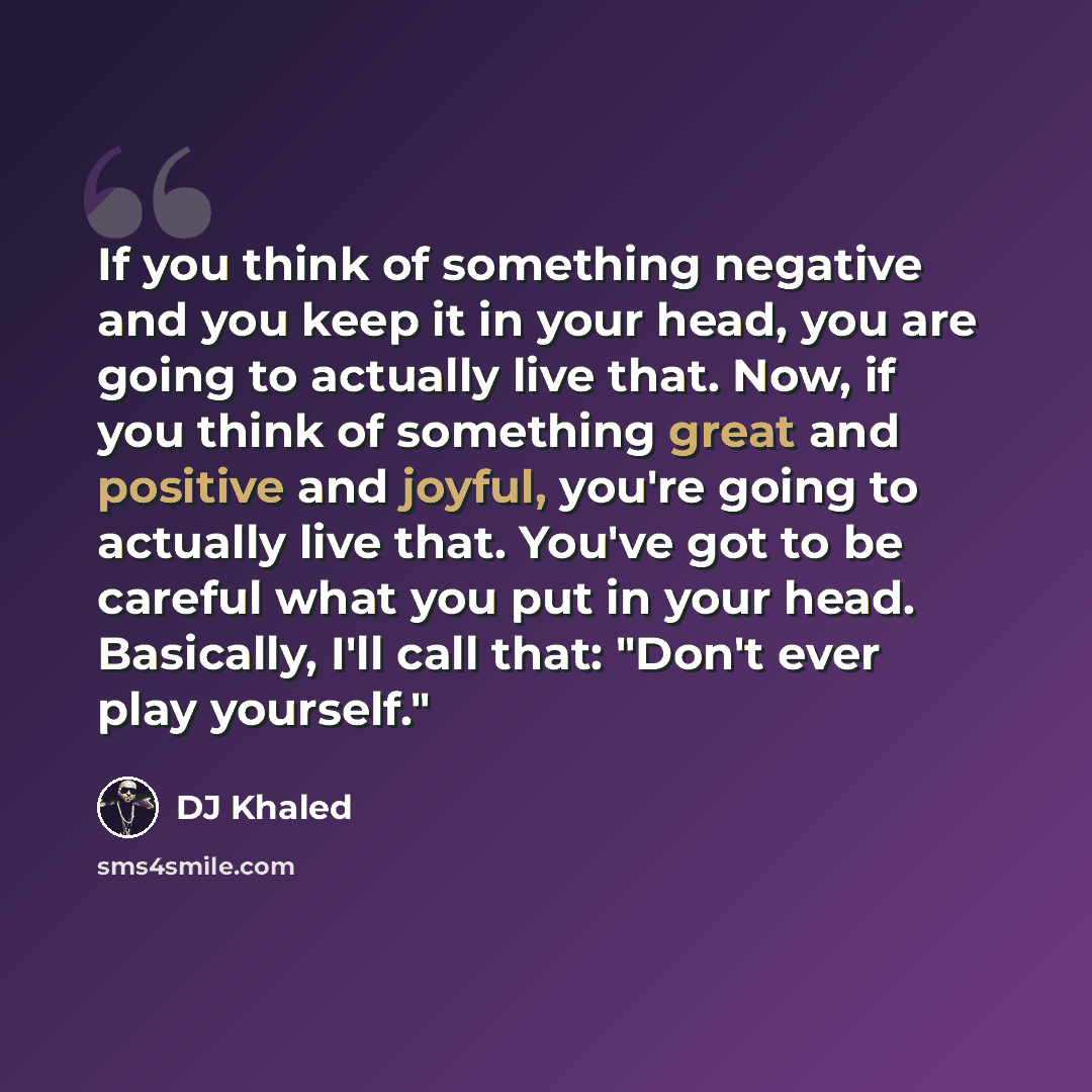 “If you think of something negative and you keep it in your head, you are going to actually live that. Now, if you think of something great and positive and joyful, you're going to actually live that. You've got to be careful what you put in your head. Basically, I'll call that: "Don't ever play…” quote by DJ Khaled
