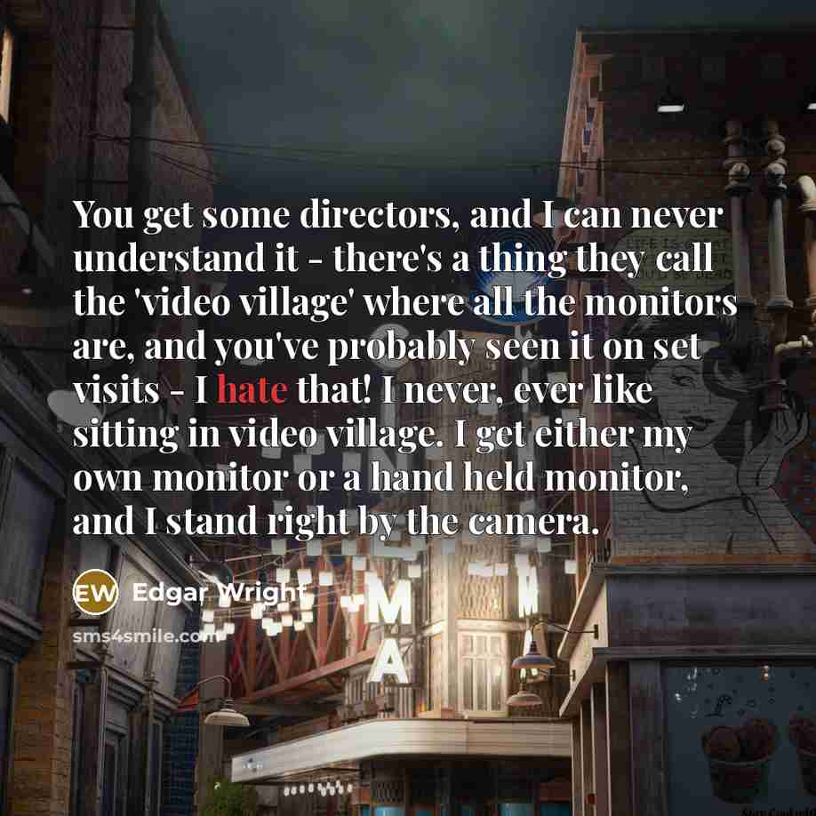 “You get some directors, and I can never understand it - there's a thing they call the 'video village' where all the monitors are, and you've probably seen it on set visits - I hate that! I never, ever like sitting in video village. I get either my own monitor or a hand held monitor, and I stand…” quote by Edgar Wright