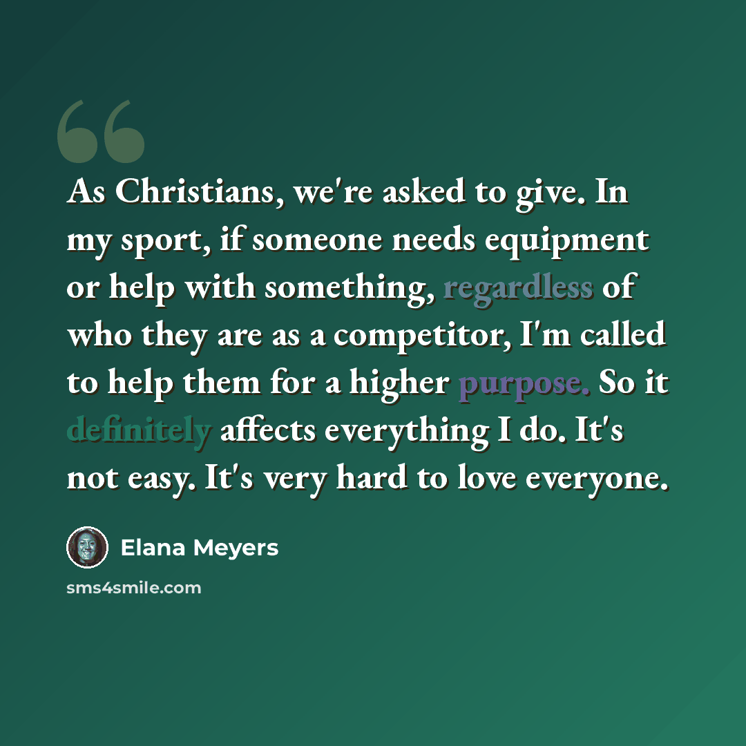 “As Christians, we're asked to give. In my sport, if someone needs equipment or help with something, regardless of who they are as a competitor, I'm called to help them for a higher purpose. So it definitely affects everything I do. It's not easy. It's very hard to love everyone.” quote by Elana Meyers