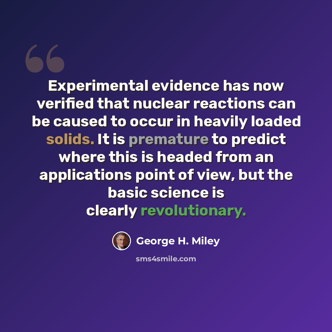 “Experimental evidence has now verified that nuclear reactions can be caused to occur in heavily loaded solids. It is premature to predict where this is headed from an applications point of view, but the basic science is clearly revolutionary.” quote by George H. Miley