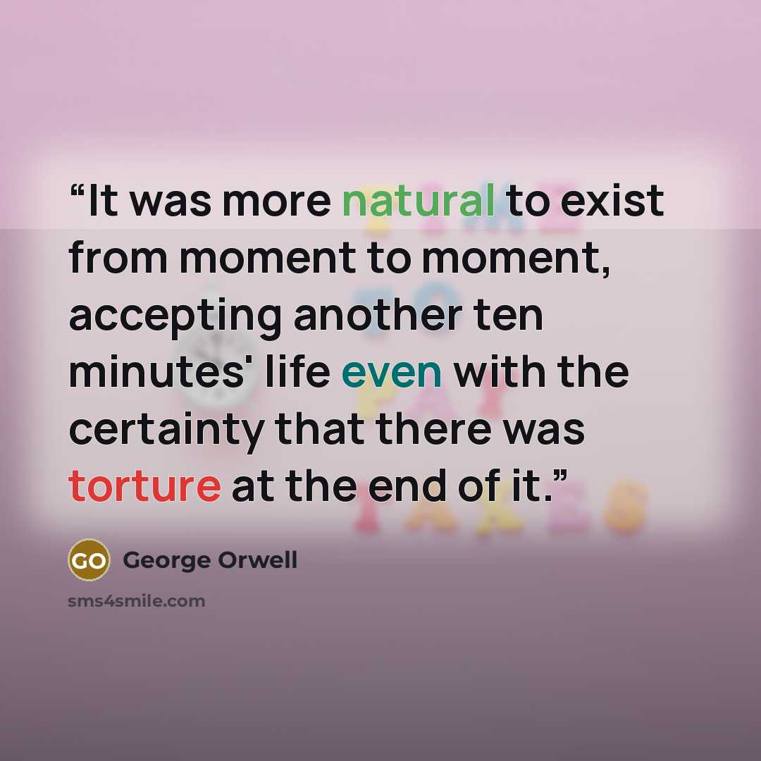 “It was more natural to exist from moment to moment, accepting another ten minutes' life even with the certainty that there was torture at the end of it.” quote by George Orwell