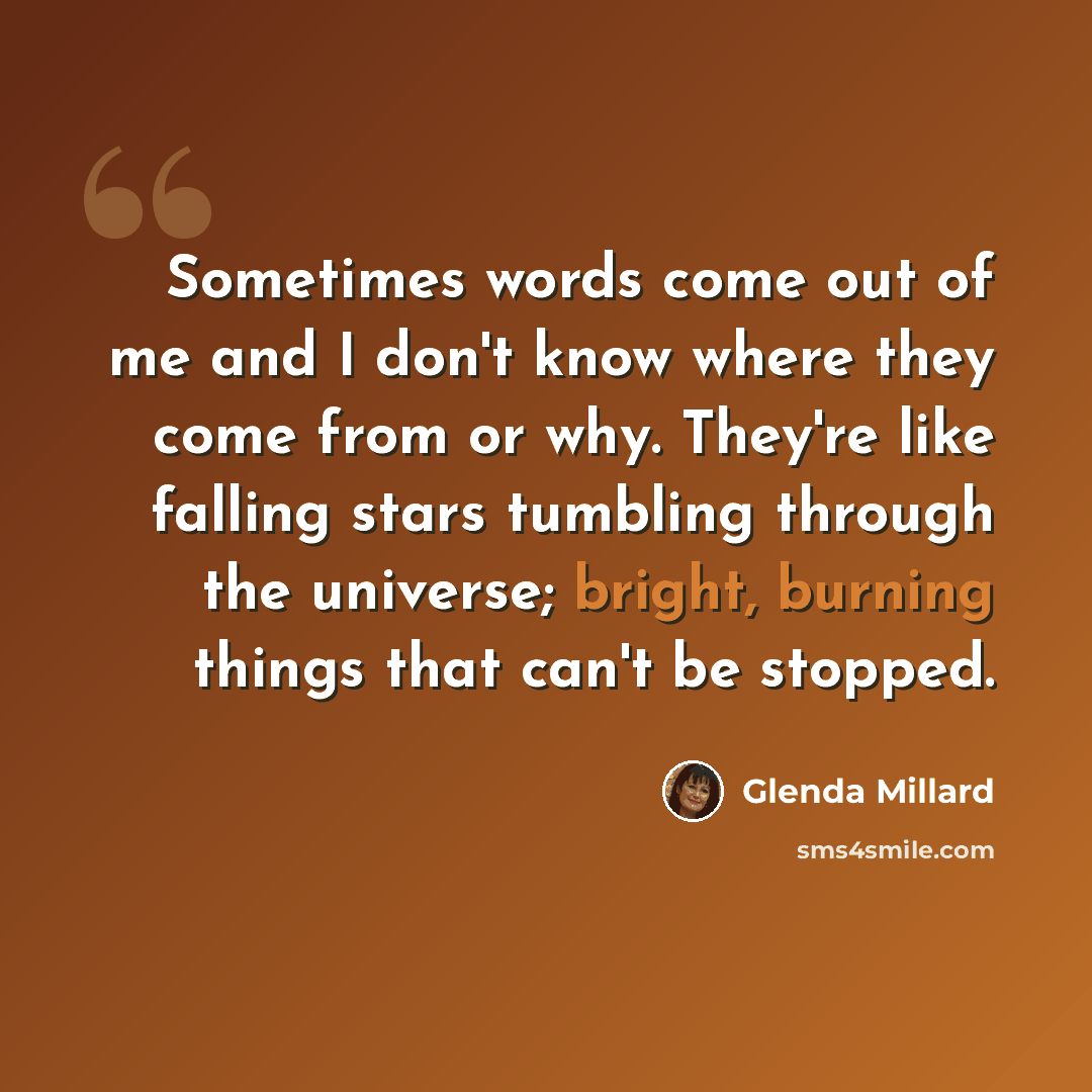 “Sometimes words come out of me and I don't know where they come from or why. They're like falling stars tumbling through the universe; bright, burning things that can't be stopped.” quote by Glenda Millard