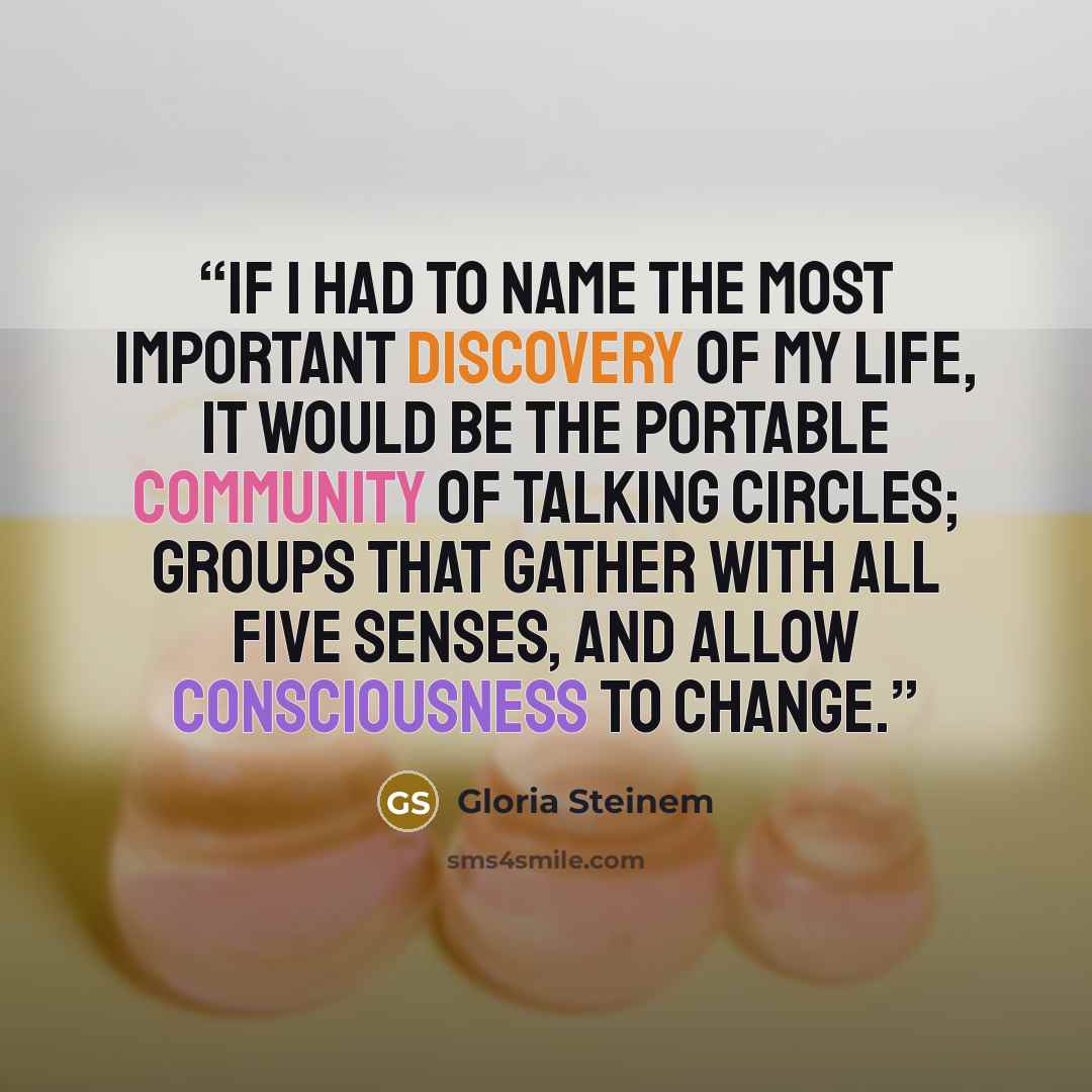“if I had to name the most important discovery of my life, it would be the portable community of talking circles; groups that gather with all five senses, and allow consciousness to change.” quote by Gloria Steinem