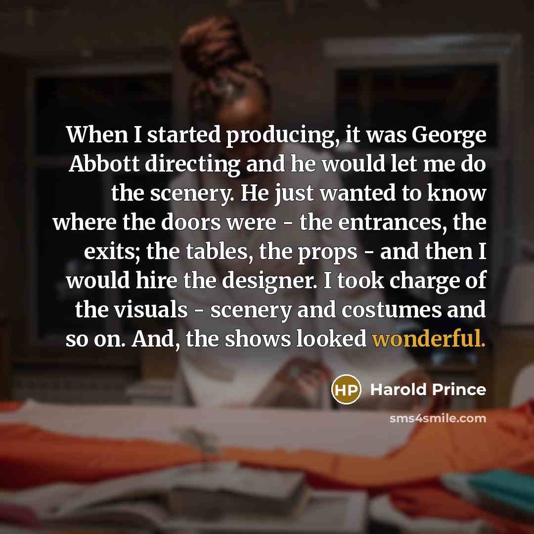 “When I started producing, it was George Abbott directing and he would let me do the scenery. He just wanted to know where the doors were - the entrances, the exits; the tables, the props - and then I would hire the designer. I took charge of the visuals - scenery and costumes and so on. And, the…” quote by Harold Prince