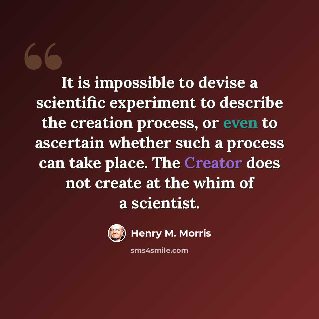 “It is impossible to devise a scientific experiment to describe the creation process, or even to ascertain whether such a process can take place. The Creator does not create at the whim of a scientist.” quote by Henry M. Morris