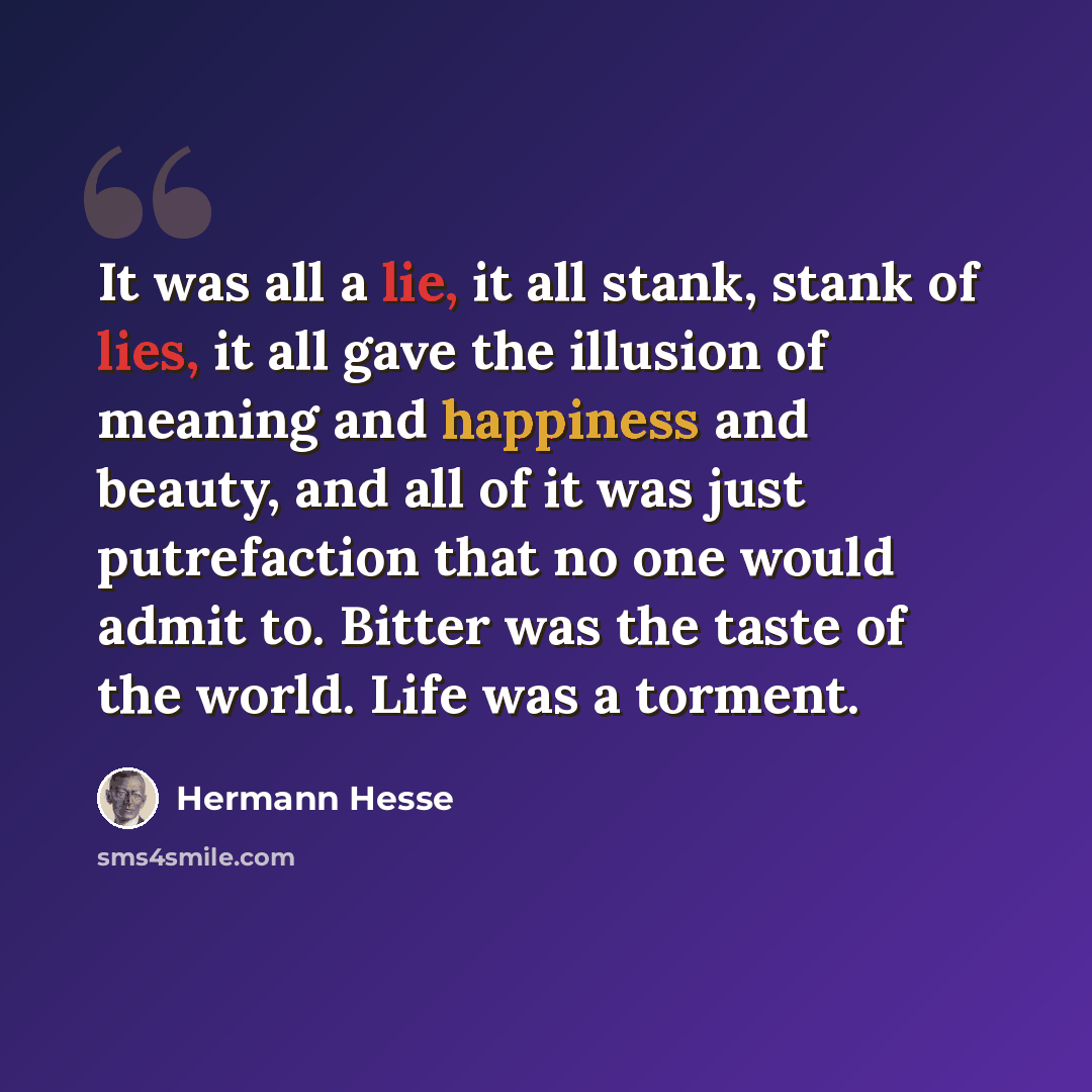 “It was all a lie, it all stank, stank of lies, it all gave the illusion of meaning and happiness and beauty, and all of it was just putrefaction that no one would admit to. Bitter was the taste of the world. Life was a torment.” quote by Hermann Hesse