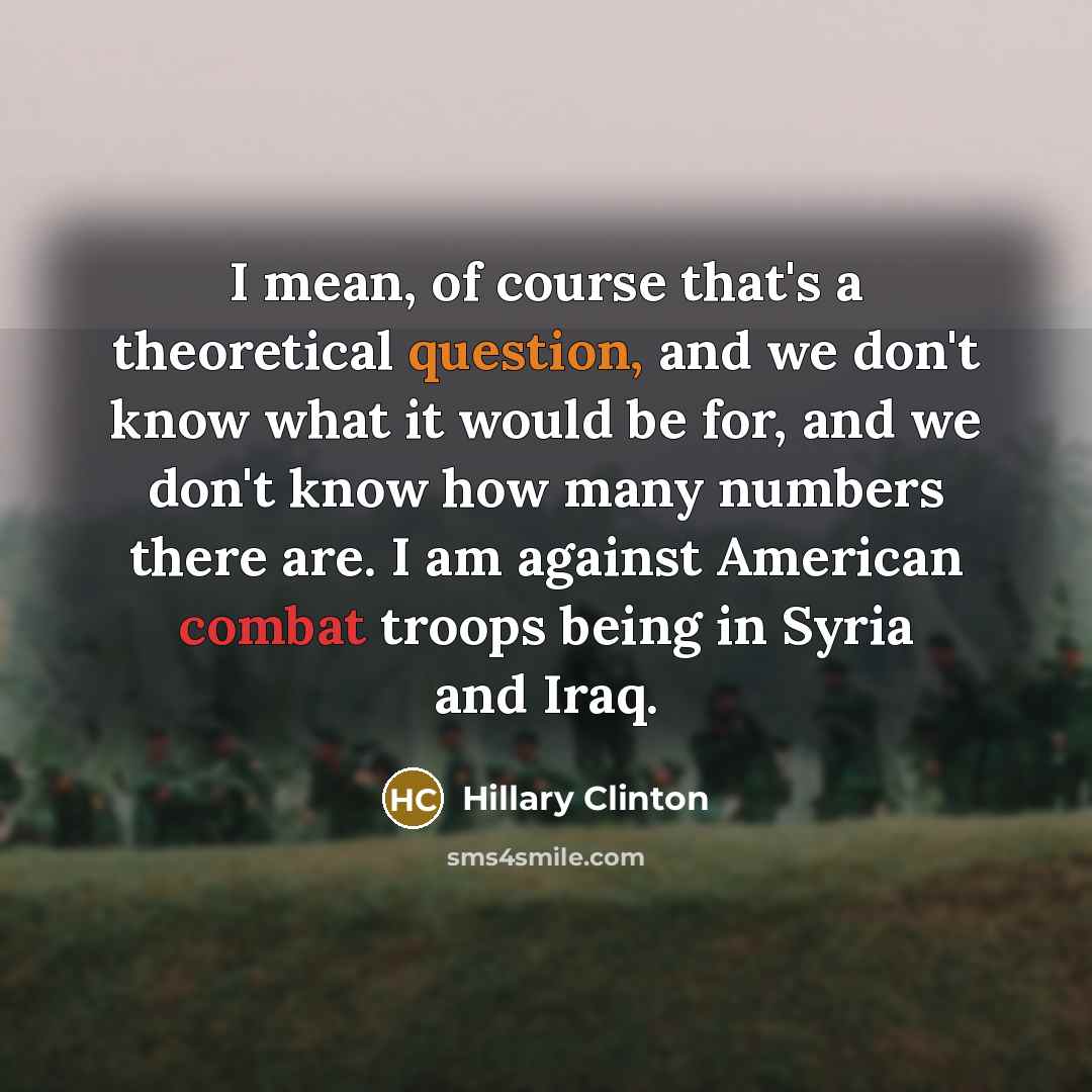 “I mean, of course that's a theoretical question, and we don't know what it would be for, and we don't know how many numbers there are. I am against American combat troops being in Syria and Iraq.” quote by Hillary Clinton