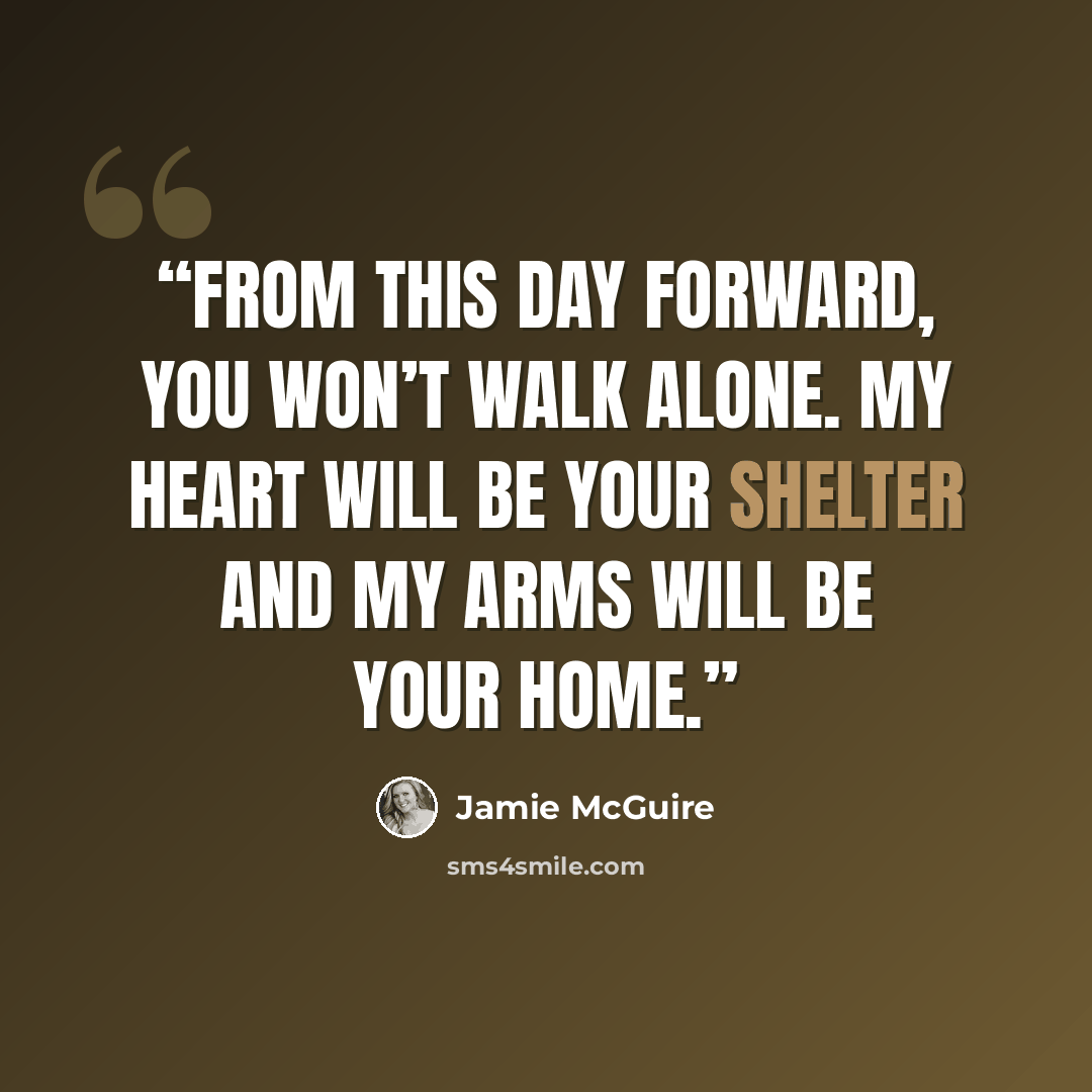 “From this day forward, you won’t walk alone. My heart will be your shelter and my arms will be your home.” quote by Jamie McGuire